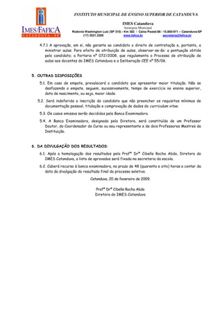 INSTITUTO MUNICIPAL DE ENSINO SUPERIOR DE CATANDUVA

                                                      IMES Catanduva
                                                       Autarquia Municipal
                     Rodovia Washington Luiz (SP 310) - Km 382 / Caixa Postal:86 / 15.800-971 – Catanduva-SP
                            (17) 3531.2200              www.fafica.br              secretaria@fafica.br


   4.7.1 A aprovação, em si, não garante ao candidato o direito de contratação e, portanto, a
      ministrar aulas. Para efeito de atribuição de aulas, observar-se-ão: a pontuação obtida
      pelo candidato; a Portaria nº 072/2008, que regulamenta o Processo de atribuição de
      aulas aos docentes do IMES Catanduva e a Deliberação CEE nº 55/06.



5. OUTRAS DISPOSIÇÕES
   5.1. Em caso de empate, prevalecerá o candidato que apresentar maior titulação. Não se
      desfazendo o empate, seguem, sucessivamente, tempo de exercício no ensino superior,
      data de nascimento, ou seja, maior idade.
  5.2. Será indeferida a inscrição do candidato que não preencher os requisitos mínimos de
       documentação pessoal, titulação e comprovação de dados do curriculum vitae.

   5.3. Os casos omissos serão decididos pela Banca Examinadora.

   5.4. A Banca Examinadora, designada pela Diretora, será constituída de um Professor
      Doutor, do Coordenador do Curso ou seu representante e de dois Professores Mestres da
      Instituição.


6. DA DIVULGAÇÃO DOS RESULTADOS:

   6.1. Após a homologação dos resultados pela Profª Drª Cibelle Rocha Abdo, Diretora do
      IMES Catanduva, a lista de aprovados será fixada na secretaria da escola.
   6.2. Caberá recurso à banca examinadora, no prazo de 48 (quarenta e oito) horas a contar da
      data da divulgação do resultado final do processo seletivo.
                                 Catanduva, 20 de fevereiro de 2009.

                                    Profª Drª Cibelle Rocha Abdo
                                    Diretora do IMES Catanduva
 