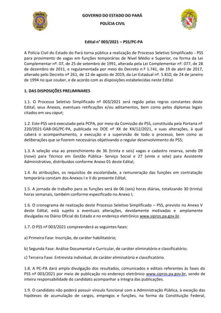 GOVERNO DO ESTADO DO PARÁ
POLÍCIA CIVIL
Edital n° 003/2021 – PSS/PC-PA
A Polícia Civil do Estado do Pará torna pública a realização de Processo Seletivo Simplificado - PSS
para provimento de vagas em funções temporárias de Nível Médio e Superior, na forma da Lei
Complementar nº. 07, de 25 de setembro de 1991, alterada pela Lei Complementar nº. 077, de 28
de dezembro de 2011, e regulamentada por meio do Decreto n.º 1.741, de 19 de abril de 2017,
alterado pelo Decreto nº 261, de 12 de agosto de 2019, da Lei Estadual nº. 5.810, de 24 de janeiro
de 1994 no que couber, e de acordo com as disposições estabelecidas neste Edital.
1. DAS DISPOSIÇÕES PRELIMINARES
1.1. O Processo Seletivo Simplificado nº 003/2021 será regido pelas regras constantes deste
Edital, seus Anexos, eventuais retificações e/ou aditamentos, bem como pelos diplomas legais
citados em seu caput;
1.2. Este PSS será executado pela PCPA, por meio da Comissão do PSS, constituída pela Portaria nº
220/2021-GAB-DG/PC-PA, publicada no DOE nº XX de XX/12/2021, e suas alterações, à qual
caberá o acompanhamento, a execução e a supervisão de todo o processo, bem como as
deliberações que se fizerem necessárias objetivando o regular desenvolvimento do PSS;
1.3. A seleção visa ao preenchimento de 36 (trinta e seis) vagas e cadastro reserva, sendo 09
(nove) para Técnico em Gestão Pública- Serviço Social e 27 (vinte e sete) para Assistente
Administrativo, distribuídos conforme Anexo 01 deste Edital;
1.4. As atribuições, os requisitos de escolaridade, a remuneração das funções em contratação
temporária constam dos Anexos I e II do presente Edital;
1.5. A jornada de trabalho para as funções será de 06 (seis) horas diárias, totalizando 30 (trinta)
horas semanais, também conforme especificado no Anexo I;
1.6. O cronograma de realização deste Processo Seletivo Simplificado – PSS, previsto no Anexo V
deste Edital, está sujeito a eventuais alterações, devidamente motivadas e amplamente
divulgadas no Diário Oficial do Estado e no endereço eletrônico www.sipros.pa.gov.br.
1.7. O PSS nº 003/2021 compreenderá as seguintes fases:
a) Primeira Fase: Inscrição, de caráter habilitatório;
b) Segunda Fase: Análise Documental e Curricular, de caráter eliminatório e classificatório;
c) Terceira Fase: Entrevista individual, de caráter eliminatório e classificatório.
1.8. A PC-PA dará ampla divulgação dos resultados, comunicados e editais referentes às fases do
PSS nº 003/2021 por meio de publicação no endereço eletrônico www.sipros.pa.gov.br, sendo de
inteira responsabilidade do candidato acompanhar a íntegra das publicações.
1.9. O candidato não poderá possuir vínculo funcional com a Administração Pública, à exceção das
hipóteses de acumulação de cargos, empregos e funções, na forma da Constituição Federal,
 