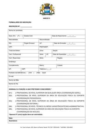 Av. Cais do Apolo, 925, Bairro do Recife, Recife / PE CEP: 50030-903 - Tel/PABX: 3355-8000
ANEXO II
FORMULÁRIO DE INSCRIÇÃO
INSCRIÇÃO Nº. _____________
Nome do candidato:
Sexo: M ( ) F ( ) Estado Civil: Data de Nascimento: ___/___/___
Naturalidade: Nacionalidade:
RG: Órgão Emissor: UF: Data de Emissão: ___/___/___
CPF: PIS/PASEP:
Título de Eleitor: Zona: Seção:
Cart. Profissional: Série: UF: Data de Expedição: ___/___/___
Cert. Reservista: Série: Região:
Endereço:
Complemento: Bairro: Cidade:
UF: CEP: Telefone: (____)
Portador de Deficiência ( ) Sim ( ) Não Qual:
E-mail:
Nome da Mãe:
Nome do Pai:
ASSINALE A FUNÇÃO A QUE PRETENDE CONCORRER:*
2.1 ( ) PROFISSIONAL DE NÍVEL SUPERIOR EM QUALQUER ÁREA (COORDENAÇÃO GERAL)
2.2 ( ) PROFISSIONAL DE NÍVEL SUPERIOR DA ÁREA DE EDUCAÇÃO FÍSICA OU ESPORTE
(COORDENAÇÃO PEDAGÓGICA)
2.3 ( ) PROFISSIONAL DE NÍVEL SUPERIOR DA ÁREA DE EDUCAÇÃO FÍSICA OU ESPORTE
(COORDENAÇÃO SETORIAL)
2.4 ( ) PROFISSIONAL DE NÍVEL TÉCNICO OU MÉDIO (ASSISTÊNCIATÉCNICA-ADMINISTRATIVA)
2.5 ( ) PROFISSIONAL DE NÍVEL SUPERIOR DA ÁREA DE EDUCAÇÃO FÍSICA OU ESPORTE
(COORDENAÇÃO DE NÚCLEO)
*Apenas 01 (uma) opção deve ser assinalada:
Data:
Assinatura:
 
