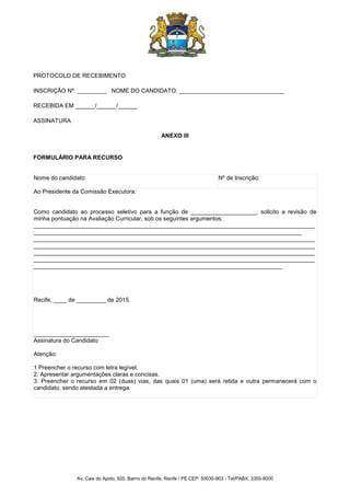 Av. Cais do Apolo, 925, Bairro do Recife, Recife / PE CEP: 50030-903 - Tel/PABX: 3355-8000
PROTOCOLO DE RECEBIMENTO
INSCRIÇÃO Nº. _________ NOME DO CANDIDATO: ________________________________
RECEBIDA EM ______/______/______
ASSINATURA
ANEXO III
FORMULÁRIO PARA RECURSO
Nome do candidato: Nº de Inscrição:
Ao Presidente da Comissão Executora:
Como candidato ao processo seletivo para a função de ____________________, solicito a revisão de
minha pontuação na Avaliação Curricular, sob os seguintes argumentos:
______________________________________________________________________________________
__________________________________________________________________________________
______________________________________________________________________________________
______________________________________________________________________________________
______________________________________________________________________________________
______________________________________________________________________________________
____________________________________________________________________________
Recife, ____ de _________ de 2015.
_______________________
Assinatura do Candidato
Atenção:
1 Preencher o recurso com letra legível.
2. Apresentar argumentações claras e concisas.
3. Preencher o recurso em 02 (duas) vias, das quais 01 (uma) será retida e outra permanecerá com o
candidato, sendo atestada a entrega.
 
