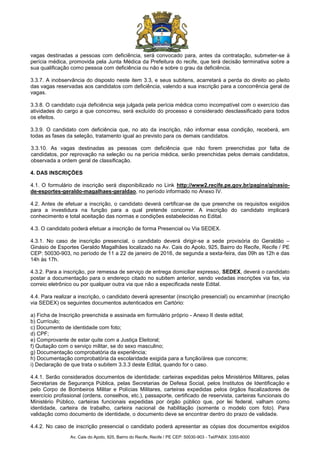 Av. Cais do Apolo, 925, Bairro do Recife, Recife / PE CEP: 50030-903 - Tel/PABX: 3355-8000
vagas destinadas a pessoas com deficiência, será convocado para, antes da contratação, submeter-se à
perícia médica, promovida pela Junta Médica da Prefeitura do recife, que terá decisão terminativa sobre a
sua qualificação como pessoa com deficiência ou não e sobre o grau da deficiência.
3.3.7. A inobservância do disposto neste item 3.3, e seus subitens, acarretará a perda do direito ao pleito
das vagas reservadas aos candidatos com deficiência, valendo a sua inscrição para a concorrência geral de
vagas.
3.3.8. O candidato cuja deficiência seja julgada pela perícia médica como incompatível com o exercício das
atividades do cargo a que concorreu, será excluído do processo e considerado desclassificado para todos
os efeitos.
3.3.9. O candidato com deficiência que, no ato da inscrição, não informar essa condição, receberá, em
todas as fases da seleção, tratamento igual ao previsto para os demais candidatos.
3.3.10. As vagas destinadas as pessoas com deficiência que não forem preenchidas por falta de
candidatos, por reprovação na seleção ou na perícia médica, serão preenchidas pelos demais candidatos,
observada a ordem geral de classificação.
4. DAS INSCRIÇÕES
4.1. O formulário de inscrição será disponibilizado no Link http://www2.recife.pe.gov.br/pagina/ginasio-
de-esportes-geraldo-magalhaes-geraldao, no período informado no Anexo IV.
4.2. Antes de efetuar a inscrição, o candidato deverá certificar-se de que preenche os requisitos exigidos
para a investidura na função para a qual pretende concorrer. A inscrição do candidato implicará
conhecimento e total aceitação das normas e condições estabelecidas no Edital.
4.3. O candidato poderá efetuar a inscrição de forma Presencial ou Via SEDEX.
4.3.1. No caso de inscrição presencial, o candidato deverá dirigir-se a sede provisória do Geraldão –
Ginásio de Esportes Geraldo Magalhães localizado na Av. Cais do Apolo, 925, Bairro do Recife, Recife / PE
CEP: 50030-903, no período de 11 a 22 de janeiro de 2016, de segunda a sexta-feira, das 09h as 12h e das
14h às 17h.
4.3.2. Para a inscrição, por remessa de serviço de entrega domiciliar expresso, SEDEX, deverá o candidato
postar a documentação para o endereço citado no subitem anterior, sendo vedadas inscrições via fax, via
correio eletrônico ou por qualquer outra via que não a especificada neste Edital.
4.4. Para realizar a inscrição, o candidato deverá apresentar (inscrição presencial) ou encaminhar (inscrição
via SEDEX) os seguintes documentos autenticados em Cartório:
a) Ficha de Inscrição preenchida e assinada em formulário próprio - Anexo II deste edital;
b) Currículo;
c) Documento de identidade com foto;
d) CPF;
e) Comprovante de estar quite com a Justiça Eleitoral;
f) Quitação com o serviço militar, se do sexo masculino;
g) Documentação comprobatória da experiência;
h) Documentação comprobatória da escolaridade exigida para a função/área que concorre;
i) Declaração de que trata o subitem 3.3.3 deste Edital, quando for o caso.
4.4.1. Serão considerados documentos de identidade: carteiras expedidas pelos Ministérios Militares, pelas
Secretarias de Segurança Pública, pelas Secretarias de Defesa Social, pelos Institutos de Identificação e
pelo Corpo de Bombeiros Militar e Polícias Militares, carteiras expedidas pelos órgãos fiscalizadores de
exercício profissional (ordens, conselhos, etc.), passaporte, certificado de reservista, carteiras funcionais do
Ministério Público, carteiras funcionais expedidas por órgão público que, por lei federal, valham como
identidade, carteira de trabalho, carteira nacional de habilitação (somente o modelo com foto). Para
validação como documento de identidade, o documento deve se encontrar dentro do prazo de validade.
4.4.2. No caso de inscrição presencial o candidato poderá apresentar as cópias dos documentos exigidos
 