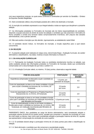 Av. Cais do Apolo, 925, Bairro do Recife, Recife / PE CEP: 50030-903 - Tel/PABX: 3355-8000
com seus respectivos originais, os quais serão conferidos e certificadas por servidor do Geraldão – Ginásio
de Esportes Geraldo Magalhães.
4.5. Será considerada válida a documentação postada até o último dia destinado a inscrição.
4.6. A inscrição do candidato expressará a sua integral adesão a todas as regras que disciplinam a presente
seleção.
4.7. As informações prestadas no Formulário de Inscrição são de inteira responsabilidade do candidato,
dispondo a equipe executora do direito de excluir da seleção o candidato que não preencher o formulário de
forma completa e correta e/ou fornecer dados comprovadamente inverídicos, sem prejuízo das sanções
administrativas, civis e penais cabíveis.
4.8. Não será aceita a inscrição que não atender, rigorosamente, ao estabelecido neste Edital.
4.9. O candidato deverá indicar, no formulário de inscrição, a função específica para a qual estará
concorrendo.
5. DA SELEÇÃO
5.1. A presente seleção será realizada em etapa única, denominada Etapa - Avaliação Curricular, de caráter
eliminatório e classificatório, nas datas, horários e locais informados no Anexo IV.
5.1.1. DA AVALIAÇÃO CURRICULAR
5.1.1.1. Participarão da Avaliação Curricular todos os candidatos devidamente inscritos na seleção, que
serão avaliados através das informações prestadas no Formulário de Inscrição, desde que corretamente
comprovadas com a documentação de que trata o subitem 4.2.
5.1.1.2. A Avaliação Curricular valerá, no máximo, 10 (dez) pontos, observada a seguinte tabela:
ITEM DE AVALIAÇÃO PONTUAÇÃO PONTUAÇÃO
MÁXIMA
Experiência comprovada na área para a qual o candidato se
inscreveu
1,5 ponto, por
semestre de atuação.
4,5
Curso de capacitação na área ou em áreas correlatas a função
para a qual o candidato se inscreveu de, no mínimo, 20
horas/aula.
0,5 ponto
por curso.
2,0
Curso de capacitação em Programas ou Projetos Esportivos
Educacionais de, no mínimo, 20 horas/aula.
0,5 ponto
por curso.
2,0
Curso de graduação na área ou em áreas correlatas a função
para qual o candidato se inscreveu em instituição reconhecida
pelo Ministério da Educação.
1,0 ponto por curso. 1,0
Curso de especialização na área ou em áreas correlatas a
função para a qual o candidato se inscreveu de, no mínimo, 360
horas/aula, em instituição reconhecida pelo Ministério de
Educação.
0,5 ponto
por curso.
0,5
PARÁGRAFO ÚNICO. Aos candidatos ao cargo de técnico administrativo, será considerado atingido a
pontuação máxima da linha 04 do quadro acima, aqueles que cumprirem o requisito de conclusão do curso
de nível médio ou técnico, bem como será considerada atingida a pontuação máxima da linha 05, aqueles
que apresentarem comprovação de conclusão de curso superior.
5.1.1.3. O candidato deverá atingir a pontuação mínima de 2,0 (dois) pontos para obter a classificação na
seleção.
5.1.1.4. Será eliminado o candidato que não comprovar a escolaridade exigida.
 