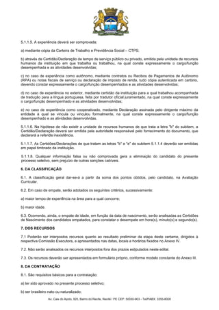 Av. Cais do Apolo, 925, Bairro do Recife, Recife / PE CEP: 50030-903 - Tel/PABX: 3355-8000
5.1.1.5. A experiência deverá ser comprovada:
a) mediante cópia da Carteira de Trabalho e Previdência Social – CTPS;
b) através de Certidão/Declaração de tempo de serviço público ou privado, emitida pela unidade de recursos
humanos da instituição em que trabalha ou trabalhou, na qual conste expressamente o cargo/função
desempenhada e as atividades desenvolvidas;
c) no caso de experiência como autônomo, mediante contratos ou Recibos de Pagamentos de Autônomo
(RPA) ou notas fiscais de serviço ou declaração de imposto de renda, tudo cópia autenticada em cartório,
devendo constar expressamente o cargo/função desempenhados e as atividades desenvolvidas;
d) no caso de experiência no exterior, mediante certidão da instituição para a qual trabalhou acompanhada
de tradução para a língua portuguesa, feita por tradutor oficial juramentado, na qual conste expressamente
o cargo/função desempenhado e as atividades desenvolvidas;
e) no caso de experiência como cooperativado, mediante Declaração assinada pelo dirigente máximo da
entidade à qual se vincula ou vinculou formalmente, na qual conste expressamente o cargo/função
desempenhado e as atividades desenvolvidas.
5.1.1.6. Na hipótese de não existir a unidade de recursos humanos de que trata a letra "b" do subitem, a
Certidão/Declaração deverá ser emitida pela autoridade responsável pelo fornecimento do documento, que
declarará a referida inexistência.
5.1.1.7. As Certidões/Declarações de que tratam as letras "b" e "e" do subitem 5.1.1.4 deverão ser emitidas
em papel timbrado da instituição.
5.1.1.8. Qualquer informação falsa ou não comprovada gera a eliminação do candidato do presente
processo seletivo, sem prejuízo de outras sanções cabíveis.
6. DA CLASSIFICAÇÃO
6.1. A classificação geral dar-se-á a partir da soma dos pontos obtidos, pelo candidato, na Avaliação
Curricular.
6.2. Em caso de empate, serão adotados os seguintes critérios, sucessivamente:
a) maior tempo de experiência na área para a qual concorre;
b) maior idade.
6.3. Ocorrendo, ainda, o empate de idade, em função da data de nascimento, serão analisadas as Certidões
de Nascimento dos candidatos empatados, para constatar o desempate em hora(s), minuto(s) e segundo(s).
7. DOS RECURSOS
7.1 Poderão ser interpostos recursos quanto ao resultado preliminar da etapa deste certame, dirigidos à
respectiva Comissão Executora, e apresentados nas datas, locais e horários fixados no Anexo IV.
7.2. Não serão analisados os recursos interpostos fora dos prazos estipulados neste edital.
7.3. Os recursos deverão ser apresentados em formulário próprio, conforme modelo constante do Anexo III.
8. DA CONTRATAÇÃO
8.1. São requisitos básicos para a contratação:
a) ter sido aprovado no presente processo seletivo;
b) ser brasileiro nato ou naturalizado;
 