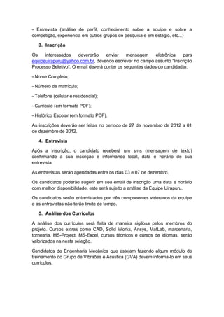 - Entrevista (análise de perfil, conhecimento sobre a equipe e sobre a
competição, experiencia em outros grupos de pesquisa e em estágio, etc...)

   3. Inscrição

Os    interessados     devererão    enviar    mensagem      eletrônica  para
equipeuirapuru@yahoo.com.br, devendo escrever no campo assunto “Inscrição
Processo Seletivo”. O email deverá conter os seguintes dados do candidadto:

- Nome Completo;

- Número de matrícula;

- Telefone (celular e residencial);

- Curriculo (em formato PDF);

- Histórico Escolar (em formato PDF).

As inscrições deverão ser feitas no período de 27 de novembro de 2012 a 01
de dezembro de 2012.

   4. Entrevista

Após a inscrição, o candidato receberá um sms (mensagem de texto)
confirmando a sua inscrição e informando local, data e horário de sua
entrevista.

As entrevistas serão agendadas entre os dias 03 e 07 de dezembro.

Os candidatos poderão sugerir em seu email de inscrição uma data e horário
com melhor disponibilidade, este será sujeito a análise da Equipe Uirapuru.

Os candidatos serão entrevistados por três componentes veteranos da equipe
e as entrevistas não terão limite de tempo.

   5. Análise dos Currículos

A análise dos currículos será feita de maneira sigilosa pelos membros do
projeto. Cursos extras como CAD, Solid Works, Ansys, MatLab, marcenaria,
tornearia, MS-Project, MS-Excel, cursos técnicos e cursos de idiomas, serão
valorizados na nesta seleção.

Candidatos de Engenharia Mecânica que estejam fazendo algum módulo de
treinamento do Grupo de Vibraões e Acústica (GVA) devem informa-lo em seus
curriculos.
 