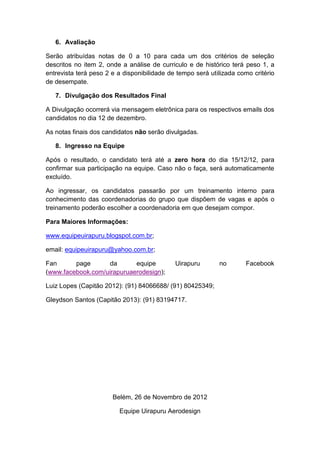 6. Avaliação

Serão atribuídas notas de 0 a 10 para cada um dos critérios de seleção
descritos no item 2, onde a análise de curriculo e de histórico terá peso 1, a
entrevista terá peso 2 e a disponibilidade de tempo será utilizada como critério
de desempate.

   7. Divulgação dos Resultados Final

A Divulgação ocorrerá via mensagem eletrônica para os respectivos emails dos
candidatos no dia 12 de dezembro.

As notas finais dos candidatos não serão divulgadas.

   8. Ingresso na Equipe

Após o resultado, o candidato terá até a zero hora do dia 15/12/12, para
confirmar sua participação na equipe. Caso não o faça, será automaticamente
excluído.

Ao ingressar, os candidatos passarão por um treinamento interno para
conhecimento das coordenadorias do grupo que dispõem de vagas e após o
treinamento poderão escolher a coordenadoria em que desejam compor.

Para Maiores Informações:

www.equipeuirapuru.blogspot.com.br;

email: equipeuirapuru@yahoo.com.br;

Fan      page       da      equipe           Uirapuru       no        Facebook
(www.facebook.com/uirapuruaerodesign);

Luiz Lopes (Capitão 2012): (91) 84066688/ (91) 80425349;

Gleydson Santos (Capitão 2013): (91) 83194717.




                       Belém, 26 de Novembro de 2012

                         Equipe Uirapuru Aerodesign
 