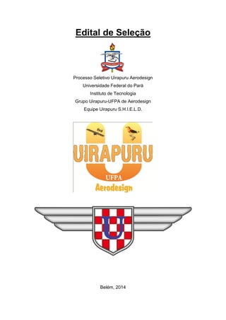 Edital de Seleção 
Processo Seletivo Uirapuru Aerodesign 
Universidade Federal do Pará 
Instituto de Tecnologia 
Grupo Uirapuru-UFPA de Aerodesign 
Equipe Uirapuru S.H.I.E.L.D. 
Belém, 2014  