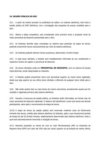 10. SESSÃO PÚBLICA DO RDC
10.1. A partir do horário previsto no preâmbulo do edital e no sistema eletrônico, terá início a
sessão pública do RDC Eletrônico, com a divulgação das propostas de preços recebidas para o
item.
10.2. Aberta a etapa competitiva, será considerada como primeiro lance a proposta inicial de
maior percentual de desconto apresentada para o item.
10.3. As licitantes deverão estar conectadas ao sistema para participar da etapa de lances,
podendo encaminhar lances exclusivamente por meio do sistema eletrônico.
10.4. As licitantes poderão oferecer lances sucessivos, observando o horário fixado.
10.5. A cada lance ofertado, a licitante será imediatamente informada de seu recebimento e
respectivo horário de registro e percentual de desconto.
10.6. Os lances ofertados serão em PERCENTUAL DE DESCONTO, com no máximo 02 (duas)
casas decimais, sendo desprezadas as restantes.
10.7. A licitante poderá encaminhar lance com percentual superior ao menor lance registrado,
desde que seja superior ao seu último lance ofertado e diferente de qualquer lance válido para o
item.
10.8. Não serão aceitos dois ou mais lances de mesmo percentual, prevalecendo aquele que for
recebido e registrado primeiro pelo sistema eletrônico.
10.9. Durante o transcurso da sessão pública, as licitantes serão informadas, em tempo real, do
maior percentual de desconto registrado. O sistema não identificará o autor dos lances aos demais
participantes, salvo após o encerramento da etapa de lances.
10.10. A etapa de lances da sessão pública será encerrada mediante aviso de fechamento
iminente dos lances, emitido pelo sistema eletrônico às licitantes, após o que transcorrerá período
de tempo de até 30 (trinta) minutos, aleatoriamente determinado pelo sistema eletrônico, findo o
qual será automaticamente encerrada a recepção de lances.
10.11. Havendo propostas ou lances de uma ou mais Microempresas (ME) ou Empresas de
Pequeno Porte (EPP) com valor até 10% (dez por cento) superior ao da licitante de melhor oferta,
 