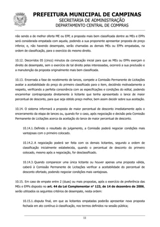 PREFEITURA MUNICIPAL DE CAMPINAS
SECRETARIA DE ADMINISTRAÇÃO
DEPARTAMENTO CENTRAL DE COMPRAS
11
não sendo a de melhor oferta ME ou EPP, a proposta mais bem classificada dentre as MEs e EPPs
será considerada empatada com aquela, podendo a sua proponente apresentar proposta de preço
inferior, e, não havendo desempate, serão chamadas as demais MEs ou EPPs empatadas, na
ordem de classificação, para o exercício do mesmo direito.
10.12. Decorridos 05 (cinco) minutos da convocação inicial para que as MEs ou EPPs exerçam o
direito de desempate, sem o exercício de tal direito pelas interessadas, ocorrerá a sua preclusão e
a manutenção da proposta originalmente mais bem classificada.
10.13. Encerrada a fase de recebimento de lances, compete a Comissão Permanente de Licitações
avaliar a aceitabilidade do preço do primeiro classificado para o item, decidindo motivadamente a
respeito, verificando a perfeita consonância com as especificações e condições do edital, podendo
encaminhar contraproposta diretamente à licitante que tenha apresentado o lance de maior
percentual de desconto, para que seja obtido preço melhor, bem assim decidir sobre sua aceitação.
10.14. O sistema informará a proposta de maior percentual de desconto imediatamente após o
encerramento da etapa de lances ou, quando for o caso, após negociação e decisão pela Comissão
Permanente de Licitações acerca da aceitação do lance de maior percentual de desconto.
10.14.1. Definido o resultado do julgamento, a Comissão poderá negociar condições mais
vantajosas com o primeiro colocado.
10.14.2. A negociação poderá ser feita com os demais licitantes, segundo a ordem de
classificação inicialmente estabelecida, quando o percentual de desconto do primeiro
colocado, mesmo após a negociação, for desclassificado.
10.14.3. Quando comparecer uma única licitante ou houver apenas uma proposta válida,
caberá à Comissão Permanente de Licitações verificar a aceitabilidade do percentual de
desconto ofertado, podendo negociar condições mais vantajosas.
10.15. Em caso de empate entre 2 (duas) ou mais propostas, após o exercício de preferência das
MEs e EPPs disposto no art. 44 da Lei Complementar no
123, de 14 de dezembro de 2006,
serão utilizados os seguintes critérios de desempate, nesta ordem:
10.15.1. disputa final, em que as licitantes empatadas poderão apresentar nova proposta
fechada em ato contínuo à classificação, nos termos definidos na sessão pública;
 
