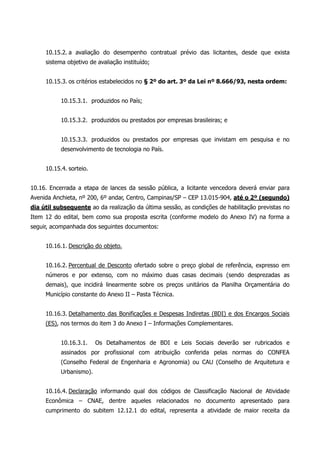 10.15.2. a avaliação do desempenho contratual prévio das licitantes, desde que exista
sistema objetivo de avaliação instituído;
10.15.3. os critérios estabelecidos no § 2º do art. 3º da Lei nº 8.666/93, nesta ordem:
10.15.3.1. produzidos no País;
10.15.3.2. produzidos ou prestados por empresas brasileiras; e
10.15.3.3. produzidos ou prestados por empresas que invistam em pesquisa e no
desenvolvimento de tecnologia no País.
10.15.4. sorteio.
10.16. Encerrada a etapa de lances da sessão pública, a licitante vencedora deverá enviar para
Avenida Anchieta, nº 200, 6º andar, Centro, Campinas/SP – CEP 13.015-904, até o 2º (segundo)
dia útil subsequente ao da realização da última sessão, as condições de habilitação previstas no
Item 12 do edital, bem como sua proposta escrita (conforme modelo do Anexo IV) na forma a
seguir, acompanhada dos seguintes documentos:
10.16.1. Descrição do objeto.
10.16.2. Percentual de Desconto ofertado sobre o preço global de referência, expresso em
números e por extenso, com no máximo duas casas decimais (sendo desprezadas as
demais), que incidirá linearmente sobre os preços unitários da Planilha Orçamentária do
Município constante do Anexo II – Pasta Técnica.
10.16.3. Detalhamento das Bonificações e Despesas Indiretas (BDI) e dos Encargos Sociais
(ES), nos termos do item 3 do Anexo I – Informações Complementares.
10.16.3.1. Os Detalhamentos de BDI e Leis Sociais deverão ser rubricados e
assinados por profissional com atribuição conferida pelas normas do CONFEA
(Conselho Federal de Engenharia e Agronomia) ou CAU (Conselho de Arquitetura e
Urbanismo).
10.16.4. Declaração informando qual dos códigos de Classificação Nacional de Atividade
Econômica – CNAE, dentre aqueles relacionados no documento apresentado para
cumprimento do subitem 12.12.1 do edital, representa a atividade de maior receita da
 
