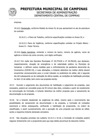 PREFEITURA MUNICIPAL DE CAMPINAS
SECRETARIA DE ADMINISTRAÇÃO
DEPARTAMENTO CENTRAL DE COMPRAS
13
empresa.
10.16.5. Declaração, conforme Modelo do Anexo IV, de que apresentará no ato da assinatura
do contrato:
10.16.5.1. o Plano de Trabalho, conforme especificações contidas no Anexo IX; e
10.16.5.2. Plano de Vigilância, conforme especificações contidas no Projeto Básico -
Anexo II – Pasta Técnica.
10.16.6. Dados bancários, contendo o número do banco, número da agência, nome da
agência e número da conta corrente, com dígito verificador.
10.16.7. Em razão dos Decretos Municipais nº 20.774/20 e nº 20.782/20, que declaram,
respectivamente, situação de emergência e de calamidade pública no Município de
Campinas e definem outras medidas para o enfrentamento da pandemia decorrente do
Coronavírus (COVID-19), e suas alterações, a licitante detentora da melhor oferta deverá
encaminhar exclusivamente para o e-mail indicado no preâmbulo do edital, até o segundo
dia útil subsequente ao da realização da última sessão, as condições de habilitação previstas
no item 12 do edital, bem como sua proposta escrita.
10.17. Durante o julgamento dos documentos de habilitação e julgamento da proposta, caso
necessário, poderá ser concedido prazo de 05 (cinco) dias úteis, contados a partir do recebimento
da comunicação da Comissão, à licitante detentora da melhor proposta para o saneamento da
documentação ou da proposta.
10.18. Se a licitante desatender às exigências do edital, mesmo após o encerramento das
possibilidades de saneamento da documentação e da proposta, a Comissão de Licitações
examinará a oferta subsequente, verificando a habilitação da proponente, na ordem de
classificação, e assim sucessivamente, até a apuração de uma proposta que atenda ao edital,
sendo a respectiva licitante declarada vencedora.
10.19. Nas situações previstas nos subitens 10.14.3 e 10.18, a Comissão de Licitações poderá
negociar diretamente com a proponente para que seja obtido percentual de desconto melhor.
 