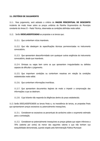 11. CRITÉRIO DE JULGAMENTO
11.1. Para julgamento, será adotado o critério de MAIOR PERCENTUAL DE DESCONTO
incidente de modo linear sobre os preços unitários da Planilha Orçamentária do Município
constante do Anexo II – Pasta Técnica, observadas as condições definidas neste edital.
11.2. Serão DESCLASSIFICADAS as propostas e os lances que:
11.2.1. Que contenham vícios insanáveis.
11.2.2. Que não obedeçam às especificações técnicas pormenorizadas no instrumento
convocatório.
11.2.3. Que apresentem desconformidade com quaisquer outras exigências do instrumento
convocatório, desde que insanáveis.
11.2.4. Omissas ou vagas bem como as que apresentem irregularidades ou defeitos
capazes de dificultar o julgamento.
11.2.5. Que imponham condições ou contenham ressalvas em relação às condições
estabelecidas neste edital.
11.2.6. Que contenham informações inverídicas.
11.2.7. Que apresentem documentos ilegíveis de modo a impedir a comprovação das
informações a que se destinam.
11.2.8. Cuja licitante não responda às diligências dentro do prazo estabelecido.
11.3. Serão DESCLASSIFICADOS os lances finais e, na inexistência de lances, as propostas finais
que apresentarem preços excessivos ou potencialmente inexequíveis.
11.3.1. Consideram-se excessivos os percentuais de acréscimo sobre o orçamento estimado
para a contratação.
11.3.2. Consideram-se potencialmente inexequíveis os preços globais que sejam inferiores a
70% (setenta por cento) do menor dos seguintes valores e que não tenham sua
exequibilidade demonstrada, quando exigido pela Administração Pública Municipal:
 