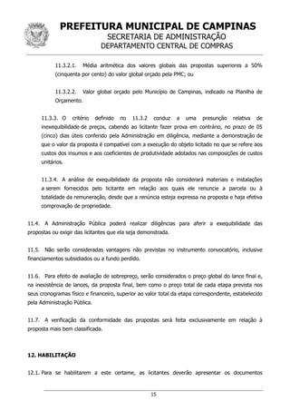 PREFEITURA MUNICIPAL DE CAMPINAS
SECRETARIA DE ADMINISTRAÇÃO
DEPARTAMENTO CENTRAL DE COMPRAS
15
11.3.2.1. Média aritmética dos valores globais das propostas superiores a 50%
(cinquenta por cento) do valor global orçado pela PMC; ou
11.3.2.2. Valor global orçado pelo Município de Campinas, indicado na Planilha de
Orçamento.
11.3.3. O critério definido no 11.3.2 conduz a uma presunção relativa de
inexequibilidade de preços, cabendo ao licitante fazer prova em contrário, no prazo de 05
(cinco) dias úteis conferido pela Administração em diligência, mediante a demonstração de
que o valor da proposta é compatível com a execução do objeto licitado no que se refere aos
custos dos insumos e aos coeficientes de produtividade adotados nas composições de custos
unitários.
11.3.4. A análise de exequibilidade da proposta não considerará materiais e instalações
a serem fornecidos pelo licitante em relação aos quais ele renuncie a parcela ou à
totalidade da remuneração, desde que a renúncia esteja expressa na proposta e haja efetiva
comprovação de propriedade.
11.4. A Administração Pública poderá realizar diligências para aferir a exequibilidade das
propostas ou exigir das licitantes que ela seja demonstrada.
11.5. Não serão consideradas vantagens não previstas no instrumento convocatório, inclusive
financiamentos subsidiados ou a fundo perdido.
11.6. Para efeito de avaliação de sobrepreço, serão considerados o preço global do lance final e,
na inexistência de lances, da proposta final, bem como o preço total de cada etapa prevista nos
seus cronogramas físico e financeiro, superior ao valor total da etapa correspondente, estabelecido
pela Administração Pública.
11.7. A verificação da conformidade das propostas será feita exclusivamente em relação à
proposta mais bem classificada.
12. HABILITAÇÃO
12.1. Para se habilitarem a este certame, as licitantes deverão apresentar os documentos
 