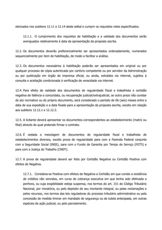 elencados nos subitens 12.11 a 12.14 deste edital e cumprir os requisitos neles especificados.
12.1.1. O cumprimento dos requisitos de habilitação e a validade dos documentos serão
averiguados relativamente à data da apresentação da proposta escrita.
12.2. Os documentos deverão preferencialmente ser apresentados ordenadamente, numerados
sequencialmente por item de habilitação, de modo a facilitar a análise.
12.3. Os documentos necessários à habilitação poderão ser apresentados em original ou por
qualquer processo de cópia autenticada por cartório competente ou por servidor da Administração
ou por publicação em órgão de imprensa oficial, ou ainda, extraídos via internet, sujeitos à
consulta e aceitação condicionada à verificação de veracidade via internet.
12.4. Para efeito de validade dos documentos de regularidade fiscal e trabalhista e certidão
negativa de falência e concordata, ou recuperação judicial/extrajudicial, se outro prazo não constar
de ato normativo ou do próprio documento, será considerado o período de 06 (seis) meses entre a
data de sua expedição e a data fixada para a apresentação da proposta escrita, exceto em relação
aos subitens 12.12.1 e 12.12.2.
12.5. A licitante deverá apresentar os documentos correspondentes ao estabelecimento (matriz ou
filial) através do qual pretende firmar o contrato.
12.6. É vedada a mesclagem de documentos de regularidade fiscal e trabalhista de
estabelecimentos diversos, exceto prova de regularidade para com a Fazenda Federal conjunta
com a Seguridade Social (INSS), para com o Fundo de Garantia por Tempo de Serviço (FGTS) e
para com a Justiça do Trabalho (CNDT).
12.7. A prova de regularidade deverá ser feita por Certidão Negativa ou Certidão Positiva com
efeitos de Negativa.
12.7.1. Considera-se Positiva com efeitos de Negativa a Certidão em que conste a existência
de créditos não vencidos, em curso de cobrança executiva em que tenha sido efetivada a
penhora, ou cuja exigibilidade esteja suspensa, nos termos do art. 151 do Código Tributário
Nacional, por moratória, ou pelo depósito de seu montante integral, ou pelas reclamações e
pelos recursos, nos termos das leis reguladoras do processo tributário administrativo ou pela
concessão de medida liminar em mandado de segurança ou de tutela antecipada, em outras
espécies de ação judicial, ou pelo parcelamento.
 