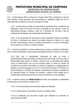 PREFEITURA MUNICIPAL DE CAMPINAS
SECRETARIA DE ADMINISTRAÇÃO
DEPARTAMENTO CENTRAL DE COMPRAS
17
12.8. As Microempresas (ME) ou Empresas de Pequeno Porte (EPP), participando do certame
nesta condição, deverão apresentar toda documentação de habilitação exigida para fins de
regularidade fiscal e trabalhista, ainda que tenha alguma restrição.
12.8.1. Havendo alguma restrição na comprovação da regularidade fiscal e trabalhista, será
assegurado o prazo de 05 (cinco) dias úteis, prorrogáveis por igual período a critério da
Administração Municipal, contados a partir do 1º (primeiro) dia útil após a data de
publicação da Homologação, para regularização dos documentos.
12.8.2. A não regularização dos documentos no prazo estabelecido implicará a decadência
do direito à contratação, sem prejuízo das sanções previstas no subitem 16.1, sendo
facultado à Administração convocar as licitantes remanescentes, na ordem de classificação,
para a assinatura do contrato, ou revogar a licitação.
12.9. A licitante que participar do certame declarando que cumpre os requisitos de habilitação e
não os cumprir será inabilitada e estará sujeita às penalidades previstas no subitem 16.1 do edital.
12.9.1. Caso haja a impossibilidade comprovada de obter ou enviar a
documentação/informação demandada, em decorrência de caso fortuito ou de força maior, a
Administração poderá conferir ao licitante o direito de que a comprovação seja realizada
virtual ou posteriormente, sem que isso provoque quebra ou ofensa ao princípio da
vinculação ao instrumento convocatório, ou prejuízo ao julgamento e prosseguimento da
licitação, nos termos do disposto no art. 3º, § 2º do Decreto Municipal nº 20.774/20 e no
Decreto Municipal nº 20.782/20, que declaram, respectivamente, situação de emergência e
de calamidade pública no Município de Campinas e definem outras medidas para o
enfrentamento da pandemia decorrente do Coronavírus (COVID-19), e suas alterações.
12.10. Constituem motivos para INABILITAÇÃO da licitante, após esgotadas as possibilidades
de saneamento no prazo descrito no subitem 10.17:
12.10.1. A não apresentação da documentação exigida para habilitação.
12.10.2. A apresentação de documentos com prazo de validade vencido.
12.10.3. A substituição dos documentos exigidos para habilitação por protocolos de
requerimento de certidão.
 