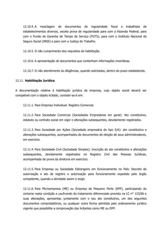 12.10.4. A mesclagem de documentos de regularidade fiscal e trabalhista de
estabelecimentos diversos, exceto prova de regularidade para com a Fazenda Federal, para
com o Fundo de Garantia de Tempo de Serviço (FGTS), para com o Instituto Nacional do
Seguro Social (INSS) e para com a Justiça do Trabalho.
12.10.5. O não cumprimento dos requisitos de habilitação.
12.10.6. A apresentação de documentos que contenham informações inverídicas.
12.10.7. O não atendimento às diligências, quando solicitadas, dentro do prazo estabelecido.
12.11. Habilitação Jurídica
A documentação relativa à habilitação jurídica da empresa, cujo objeto social deverá ser
compatível com o objeto licitado, consistir-se-á em:
12.11.1. Para Empresa Individual: Registro Comercial.
12.11.2. Para Sociedade Comercial (Sociedades Empresárias em geral): Ato constitutivo,
estatuto ou contrato social em vigor e alterações subsequentes, devidamente registrados.
12.11.3. Para Sociedade por Ações (Sociedade empresária do tipo S/A): ato constitutivo e
alterações subsequentes, acompanhados de documentos de eleição de seus administradores,
em exercício.
12.11.4. Para Sociedade Civil (Sociedade Simples): Inscrição do ato constitutivo e alterações
subsequentes, devidamente registrados no Registro Civil das Pessoas Jurídicas,
acompanhada de prova da diretoria em exercício.
12.11.5. Para Empresa ou Sociedade Estrangeira em funcionamento no País: Decreto de
autorização e ato de registro e autorização para funcionamento expedido pelo órgão
competente, quando a atividade assim o exigir.
12.11.6. Para Microempresa (ME) ou Empresa de Pequeno Porte (EPP), participando do
certame nesta condição e usufruindo do tratamento diferenciado previsto na LC n° 123/06 e
suas alterações, apresentar, juntamente com o seu ato constitutivo, um dos seguintes
documentos comprobatórios, ou qualquer outra forma admitida pelo ordenamento jurídico
vigente que possibilite a comprovação das licitantes como ME ou EPP:
 
