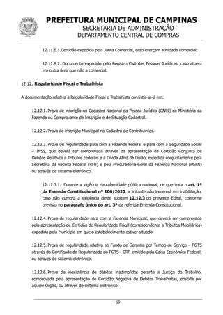 PREFEITURA MUNICIPAL DE CAMPINAS
SECRETARIA DE ADMINISTRAÇÃO
DEPARTAMENTO CENTRAL DE COMPRAS
19
12.11.6.1.Certidão expedida pela Junta Comercial, caso exerçam atividade comercial;
12.11.6.2. Documento expedido pelo Registro Civil das Pessoas Jurídicas, caso atuem
em outra área que não a comercial.
12.12. Regularidade Fiscal e Trabalhista
A documentação relativa à Regularidade Fiscal e Trabalhista consistir-se-á em:
12.12.1. Prova de inscrição no Cadastro Nacional da Pessoa Jurídica (CNPJ) do Ministério da
Fazenda ou Comprovante de Inscrição e de Situação Cadastral.
12.12.2. Prova de inscrição Municipal no Cadastro de Contribuintes.
12.12.3. Prova de regularidade para com a Fazenda Federal e para com a Seguridade Social
– INSS, que deverá ser comprovada através da apresentação da Certidão Conjunta de
Débitos Relativos a Tributos Federais e à Dívida Ativa da União, expedida conjuntamente pela
Secretaria da Receita Federal (RFB) e pela Procuradoria-Geral da Fazenda Nacional (PGFN)
ou através de sistema eletrônico.
12.12.3.1. Durante a vigência da calamidade pública nacional, de que trata o art. 1º
da Emenda Constitucional nº 106/2020, a licitante não incorrerá em inabilitação,
caso não cumpra a exigência deste subitem 12.12.3 do presente Edital, conforme
previsto no parágrafo único do art. 3º da referida Emenda Constitucional.
12.12.4. Prova de regularidade para com a Fazenda Municipal, que deverá ser comprovada
pela apresentação de Certidão de Regularidade Fiscal (correspondente a Tributos Mobiliários)
expedida pelo Município em que o estabelecimento estiver situado.
12.12.5. Prova de regularidade relativa ao Fundo de Garantia por Tempo de Serviço – FGTS
através do Certificado de Regularidade do FGTS - CRF, emitido pela Caixa Econômica Federal,
ou através de sistema eletrônico.
12.12.6. Prova de inexistência de débitos inadimplidos perante a Justiça do Trabalho,
comprovada pela apresentação de Certidão Negativa de Débitos Trabalhistas, emitida por
aquele Órgão, ou através de sistema eletrônico.
 