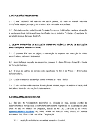 1. DISPOSIÇÕES PRELIMINARES
1.1. O RDC Eletrônico será realizado em sessão pública, por meio da internet, mediante
condições de segurança - criptografia e autenticação - em todas as suas fases.
1.2. Os trabalhos serão conduzidos pela Comissão Permanente de Licitações, mediante a inserção
e monitoramento de dados gerados ou transferidos para o aplicativo “Licitações-e”, constante do
portal eletrônico do Banco do Brasil S.A.
2. OBJETO, CONDIÇÕES DE EXECUÇÃO, PRAZO DE VIGÊNCIA, LOCAL DE EXECUÇÃO
DOS SERVIÇOS E VALOR ESTIMADO
2.1. O presente RDC tem por objeto a contratação de empresa para execução do objeto
especificado no preâmbulo deste edital.
2.2. As condições de execução são as descritas no Anexo II – Pasta Técnica e Anexo III – Minuta
de Termo de Contrato.
2.3. O prazo de vigência do contrato está especificado no item 1 do Anexo I – Informações
Complementares.
2.4. O local da execução dos serviços consta no Anexo II – Pasta Técnica.
2.5. O valor total estimado referente à execução dos serviços, objeto da presente licitação, está
indicado no Anexo I – Informações Complementares.
3. FORMALIZAÇÃO DE CONSULTAS
3.1. Dos atos da Municipalidade decorrentes da aplicação do RDC, caberão pedidos de
esclarecimentos e impugnações ao instrumento convocatório no prazo de até 05 (cinco) dias úteis
antes da data de abertura das propostas, através do fax (19) 2116-0142 ou do e-mail:
cpl.dcc@campinas.sp.gov.br ou, ainda, através do Protocolo Geral, situado na Avenida
Anchieta nº 200, Térreo – CEP 13015-904 - Campinas/SP.
3.1.1. A petição será dirigida à autoridade subscritora do edital.
 