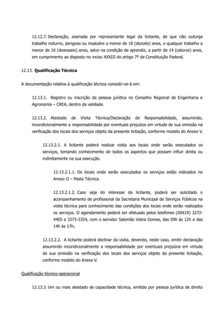 12.12.7. Declaração, assinada por representante legal da licitante, de que não outorga
trabalho noturno, perigoso ou insalubre a menor de 18 (dezoito) anos, e qualquer trabalho a
menor de 16 (dezesseis) anos, salvo na condição de aprendiz, a partir de 14 (catorze) anos,
em cumprimento ao disposto no inciso XXXIII do artigo 7º da Constituição Federal.
12.13. Qualificação Técnica
A documentação relativa à qualificação técnica consistir-se-á em:
12.13.1. Registro ou inscrição da pessoa jurídica no Conselho Regional de Engenharia e
Agronomia – CREA, dentro da validade.
12.13.2. Atestado de Visita Técnica/Declaração de Responsabilidade, assumindo,
incondicionalmente a responsabilidade por eventuais prejuízos em virtude de sua omissão na
verificação dos locais dos serviços objeto da presente licitação, conforme modelo do Anexo V.
12.13.2.1. A licitante poderá realizar visita aos locais onde serão executados os
serviços, tomando conhecimento de todos os aspectos que possam influir direta ou
indiretamente na sua execução.
12.13.2.1.1. Os locais onde serão executados os serviços estão indicados no
Anexo II – Pasta Técnica.
12.13.2.1.2. Caso seja do interesse da licitante, poderá ser solicitado o
acompanhamento de profissional da Secretaria Municipal de Serviços Públicos na
visita técnica para conhecimento das condições dos locais onde serão realizados
os serviços. O agendamento poderá ser efetuado pelos telefones (0XX19) 3272-
4405 e 3273-3354, com o servidor Salomão Vieira Gomes, das 09h às 12h e das
14h às 17h.
12.13.2.2. A licitante poderá declinar da visita, devendo, neste caso, emitir declaração
assumindo incondicionalmente a responsabilidade por eventuais prejuízos em virtude
de sua omissão na verificação dos locais dos serviços objeto da presente licitação,
conforme modelo do Anexo V.
Qualificação técnico-operacional
12.13.3. Um ou mais atestado de capacidade técnica, emitido por pessoa jurídica de direito
 