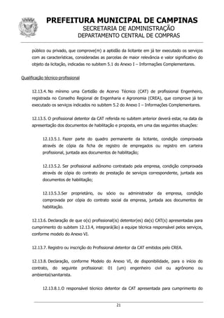 PREFEITURA MUNICIPAL DE CAMPINAS
SECRETARIA DE ADMINISTRAÇÃO
DEPARTAMENTO CENTRAL DE COMPRAS
21
público ou privado, que comprove(m) a aptidão da licitante em já ter executado os serviços
com as características, consideradas as parcelas de maior relevância e valor significativo do
objeto da licitação, indicadas no subitem 5.1 do Anexo I – Informações Complementares.
Qualificação técnico-profissional
12.13.4. No mínimo uma Certidão de Acervo Técnico (CAT) de profissional Engenheiro,
registrada no Conselho Regional de Engenharia e Agronomia (CREA), que comprove já ter
executado os serviços indicados no subitem 5.2 do Anexo I – Informações Complementares.
12.13.5. O profissional detentor da CAT referida no subitem anterior deverá estar, na data da
apresentação dos documentos de habilitação e proposta, em uma das seguintes situações:
12.13.5.1. Fazer parte do quadro permanente da licitante, condição comprovada
através de cópia da ficha de registro de empregados ou registro em carteira
profissional, juntada aos documentos de habilitação;
12.13.5.2. Ser profissional autônomo contratado pela empresa, condição comprovada
através de cópia do contrato de prestação de serviços correspondente, juntada aos
documentos de habilitação;
12.13.5.3.Ser proprietário, ou sócio ou administrador da empresa, condição
comprovada por cópia do contrato social da empresa, juntada aos documentos de
habilitação.
12.13.6. Declaração de que o(s) profissional(is) detentor(es) da(s) CAT(s) apresentadas para
cumprimento do subitem 12.13.4, integrará(ão) a equipe técnica responsável pelos serviços,
conforme modelo do Anexo VI.
12.13.7. Registro ou inscrição do Profissional detentor da CAT emitidos pelo CREA.
12.13.8. Declaração, conforme Modelo do Anexo VI, de disponibilidade, para o início do
contrato, do seguinte profissional: 01 (um) engenheiro civil ou agrônomo ou
ambiental/sanitarista.
12.13.8.1.O responsável técnico detentor da CAT apresentada para cumprimento do
 