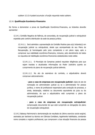 subitem 12.13.4 poderá acumular a função requerida neste subitem.
12.14. Qualificação Econômico-Financeira
De forma a demonstrar a prova de Qualificação Econômico-Financeira, as licitantes deverão
apresentar:
12.14.1. Certidão Negativa de falência, de concordata, de recuperação judicial e extrajudicial
expedida pelo cartório distribuidor da sede da pessoa jurídica.
12.14.1.1. Será admitida a apresentação de Certidão Positiva para a(s) licitante(s) em
recuperação judicial ou extrajudicial, desde que acompanhada de seu Plano de
Recuperação, já homologado pelo juízo competente e em pleno vigor, apto a
comprovar sua viabilidade econômico-financeira, inclusive, pelo atendimento de todos
os requisitos de habilitação econômico-financeiras estabelecidos neste edital.
12.14.1.1.1. O Município de Campinas poderá requisitar diligências para que
sejam trazidas e atualizadas informações do Poder Judiciário quanto ao
cumprimento do plano de recuperação judicial deferido.
12.14.1.1.2. No ato da assinatura do contrato, a adjudicatária deverá
comprovar adicionalmente:
- para o caso de empresas em recuperação judicial: cópia do ato de
nomeação do administrador judicial ou se o administrador for pessoa
jurídica, o nome do profissional responsável pela condução do processo, e
ainda, declaração, relatório ou documento equivalente do juízo ou do
administrador, de que a adjudicatária está cumprindo o plano de
recuperação judicial.
- para o caso de empresas em recuperação extrajudicial:
comprovação documental de que está cumprindo as obrigações do plano
de recuperação extrajudicial.
12.14.2. Balanço Patrimonial e demonstração de resultado do último exercício social exigível,
assinados por bacharel ou técnico em Ciências Contábeis, legalmente habilitados, constando
nome completo e registro profissional, que comprovem a boa situação financeira da pessoa
 