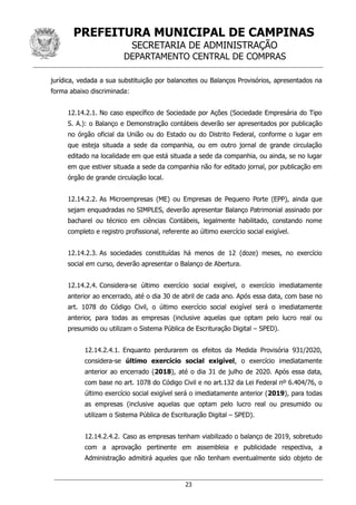 PREFEITURA MUNICIPAL DE CAMPINAS
SECRETARIA DE ADMINISTRAÇÃO
DEPARTAMENTO CENTRAL DE COMPRAS
23
jurídica, vedada a sua substituição por balancetes ou Balanços Provisórios, apresentados na
forma abaixo discriminada:
12.14.2.1. No caso específico de Sociedade por Ações (Sociedade Empresária do Tipo
S. A.): o Balanço e Demonstração contábeis deverão ser apresentados por publicação
no órgão oficial da União ou do Estado ou do Distrito Federal, conforme o lugar em
que esteja situada a sede da companhia, ou em outro jornal de grande circulação
editado na localidade em que está situada a sede da companhia, ou ainda, se no lugar
em que estiver situada a sede da companhia não for editado jornal, por publicação em
órgão de grande circulação local.
12.14.2.2. As Microempresas (ME) ou Empresas de Pequeno Porte (EPP), ainda que
sejam enquadradas no SIMPLES, deverão apresentar Balanço Patrimonial assinado por
bacharel ou técnico em ciências Contábeis, legalmente habilitado, constando nome
completo e registro profissional, referente ao último exercício social exigível.
12.14.2.3. As sociedades constituídas há menos de 12 (doze) meses, no exercício
social em curso, deverão apresentar o Balanço de Abertura.
12.14.2.4. Considera-se último exercício social exigível, o exercício imediatamente
anterior ao encerrado, até o dia 30 de abril de cada ano. Após essa data, com base no
art. 1078 do Código Civil, o último exercício social exigível será o imediatamente
anterior, para todas as empresas (inclusive aquelas que optam pelo lucro real ou
presumido ou utilizam o Sistema Pública de Escrituração Digital – SPED).
12.14.2.4.1. Enquanto perdurarem os efeitos da Medida Provisória 931/2020,
considera-se último exercício social exigível, o exercício imediatamente
anterior ao encerrado (2018), até o dia 31 de julho de 2020. Após essa data,
com base no art. 1078 do Código Civil e no art.132 da Lei Federal nº 6.404/76, o
último exercício social exigível será o imediatamente anterior (2019), para todas
as empresas (inclusive aquelas que optam pelo lucro real ou presumido ou
utilizam o Sistema Pública de Escrituração Digital – SPED).
12.14.2.4.2. Caso as empresas tenham viabilizado o balanço de 2019, sobretudo
com a aprovação pertinente em assembleia e publicidade respectiva, a
Administração admitirá aqueles que não tenham eventualmente sido objeto de
 