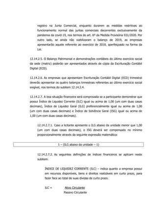 registro na Junta Comercial, enquanto durarem as medidas restritivas ao
funcionamento normal das juntas comerciais decorrentes exclusivamente da
pandemia da covid-19, nos termos do art. 6º da Medida Provisória 931/2020. Por
outro lado, se ainda não viabilizaram o balanço de 2019, as empresas
apresentarão aquele referente ao exercício de 2018, aperfeiçoado na forma da
Lei.
12.14.2.5. O Balanço Patrimonial e demonstrações contábeis do último exercício social
da sede (matriz) poderão ser apresentados através de cópia da Escrituração Contábil
Digital (ECD).
12.14.2.6. As empresas que apresentam Escrituração Contábil Digital (ECD) trimestral
deverão apresentar os quatro balanços trimestrais referentes ao último exercício social
exigível, nos termos do subitem 12.14.2.4.
12.14.2.7. A boa situação financeira será comprovada se a participante demonstrar que
possui Índice de Liquidez Corrente (ILC) igual ou acima de 1,00 (um com duas casas
decimais), Índice de Liquidez Geral (ILG) preferencialmente igual ou acima de 1,00
(um com duas casas decimais) e Índice de Solvência Geral (ISG) igual ou acima de
1,00 (um com duas casas decimais).
12.14.2.7.1. Caso a licitante apresente o ILG abaixo da unidade menor que 1,00
(um com duas casas decimais), o ISG deverá ser compensado no mínimo
proporcionalmente através da seguinte expressão matemática:
1 – (ILG abaixo da unidade – 1)
12.14.2.7.2. As seguintes definições de índices financeiros se aplicam neste
subitem:
ÍNDICE DE LIQUIDEZ CORRENTE (ILC) – indica quanto a empresa possui
em recursos disponíveis, bens e direitos realizáveis em curto prazo, para
fazer face ao total de suas dívidas de curto prazo.
ILC = Ativo Circulante
Passivo Circulante
 