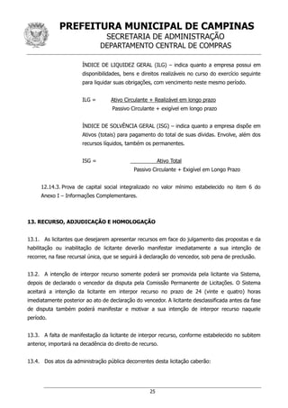 PREFEITURA MUNICIPAL DE CAMPINAS
SECRETARIA DE ADMINISTRAÇÃO
DEPARTAMENTO CENTRAL DE COMPRAS
25
ÍNDICE DE LIQUIDEZ GERAL (ILG) – indica quanto a empresa possui em
disponibilidades, bens e direitos realizáveis no curso do exercício seguinte
para liquidar suas obrigações, com vencimento neste mesmo período.
ILG = Ativo Circulante + Realizável em longo prazo
Passivo Circulante + exigível em longo prazo
ÍNDICE DE SOLVÊNCIA GERAL (ISG) – indica quanto a empresa dispõe em
Ativos (totais) para pagamento do total de suas dívidas. Envolve, além dos
recursos líquidos, também os permanentes.
ISG = Ativo Total
Passivo Circulante + Exigível em Longo Prazo
12.14.3. Prova de capital social integralizado no valor mínimo estabelecido no item 6 do
Anexo I – Informações Complementares.
13. RECURSO, ADJUDICAÇÃO E HOMOLOGAÇÃO
13.1. As licitantes que desejarem apresentar recursos em face do julgamento das propostas e da
habilitação ou inabilitação de licitante deverão manifestar imediatamente a sua intenção de
recorrer, na fase recursal única, que se seguirá à declaração do vencedor, sob pena de preclusão.
13.2. A intenção de interpor recurso somente poderá ser promovida pela licitante via Sistema,
depois de declarado o vencedor da disputa pela Comissão Permanente de Licitações. O Sistema
aceitará a intenção da licitante em interpor recurso no prazo de 24 (vinte e quatro) horas
imediatamente posterior ao ato de declaração do vencedor. A licitante desclassificada antes da fase
de disputa também poderá manifestar e motivar a sua intenção de interpor recurso naquele
período.
13.3. A falta de manifestação da licitante de interpor recurso, conforme estabelecido no subitem
anterior, importará na decadência do direito de recurso.
13.4. Dos atos da administração pública decorrentes desta licitação caberão:
 