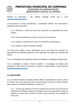 PREFEITURA MUNICIPAL DE CAMPINAS
SECRETARIA DE ADMINISTRAÇÃO
DEPARTAMENTO CENTRAL DE COMPRAS
27
Eletrônico de Informações – SEI, mediante solicitação enviada para o e-mail
cpl.dcc@campinas.sp.gov.br.
13.10. Exauridos os recursos administrativos, o procedimento licitatório será encaminhado à
autoridade superior, que poderá:
13.10.1. Determinar o retorno dos autos para saneamento de irregularidades que forem
supríveis;
13.10.2. Anular o procedimento, no todo ou em parte, por vício insanável;
13.10.3. Revogar o procedimento por motivo de conveniência e oportunidade; ou
13.10.4. Adjudicar o objeto e homologar a licitação.
13.11. Não serão acatados recursos apresentados fora do prazo legal e/ou subscritos por
representantes não habilitados legalmente ou não credenciados no processo para responder pela
licitante.
13.12. A homologação desta licitação não obriga a Administração à contratação do objeto licitado.
13.13. A adjudicação do objeto à licitante vencedora e a homologação da licitação serão
publicadas no Diário Oficial do Município de Campinas e disponibilizadas no portal eletrônico
licitacoes.campinas.sp.gov.br.
14. CONTRATAÇÃO
14.1. A Secretaria Municipal de Assuntos Jurídicos notificará a adjudicatária para assinar o Termo
de Contrato, cuja minuta integra este edital, sob pena de decair do direito ao contrato, podendo,
ainda, sujeitar-se à penalidade estabelecida no subitem 16.1.
14.1.1. O prazo para assinatura do Termo de Contrato será de até 05 (cinco) dias úteis do
recebimento da notificação e poderá ser prorrogado uma vez, por igual período, desde que
solicitado por escrito, antes do término do prazo previsto neste item, sob a alegação de
motivo justo.
 