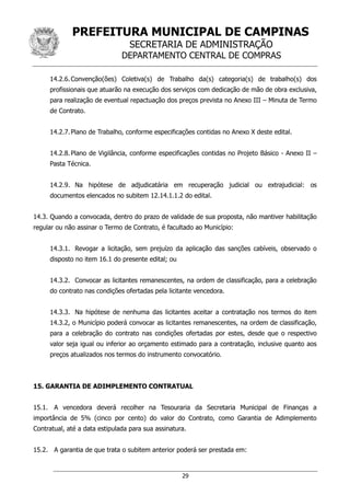 PREFEITURA MUNICIPAL DE CAMPINAS
SECRETARIA DE ADMINISTRAÇÃO
DEPARTAMENTO CENTRAL DE COMPRAS
29
14.2.6.Convenção(ões) Coletiva(s) de Trabalho da(s) categoria(s) de trabalho(s) dos
profissionais que atuarão na execução dos serviços com dedicação de mão de obra exclusiva,
para realização de eventual repactuação dos preços prevista no Anexo III – Minuta de Termo
de Contrato.
14.2.7.Plano de Trabalho, conforme especificações contidas no Anexo X deste edital.
14.2.8.Plano de Vigilância, conforme especificações contidas no Projeto Básico - Anexo II –
Pasta Técnica.
14.2.9. Na hipótese de adjudicatária em recuperação judicial ou extrajudicial: os
documentos elencados no subitem 12.14.1.1.2 do edital.
14.3. Quando a convocada, dentro do prazo de validade de sua proposta, não mantiver habilitação
regular ou não assinar o Termo de Contrato, é facultado ao Município:
14.3.1. Revogar a licitação, sem prejuízo da aplicação das sanções cabíveis, observado o
disposto no item 16.1 do presente edital; ou
14.3.2. Convocar as licitantes remanescentes, na ordem de classificação, para a celebração
do contrato nas condições ofertadas pela licitante vencedora.
14.3.3. Na hipótese de nenhuma das licitantes aceitar a contratação nos termos do item
14.3.2, o Município poderá convocar as licitantes remanescentes, na ordem de classificação,
para a celebração do contrato nas condições ofertadas por estes, desde que o respectivo
valor seja igual ou inferior ao orçamento estimado para a contratação, inclusive quanto aos
preços atualizados nos termos do instrumento convocatório.
15. GARANTIA DE ADIMPLEMENTO CONTRATUAL
15.1. A vencedora deverá recolher na Tesouraria da Secretaria Municipal de Finanças a
importância de 5% (cinco por cento) do valor do Contrato, como Garantia de Adimplemento
Contratual, até a data estipulada para sua assinatura.
15.2. A garantia de que trata o subitem anterior poderá ser prestada em:
 