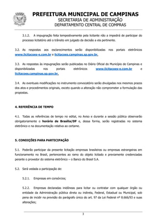 PREFEITURA MUNICIPAL DE CAMPINAS
SECRETARIA DE ADMINISTRAÇÃO
DEPARTAMENTO CENTRAL DE COMPRAS
3
3.1.2. A impugnação feita tempestivamente pela licitante não a impedirá de participar do
processo licitatório até o trânsito em julgado da decisão a ela pertinente.
3.2. As respostas aos esclarecimentos serão disponibilizadas nos portais eletrônicos
www.licitacoes-e.com.br e licitacoes.campinas.sp.gov.br.
3.3. As respostas às impugnações serão publicadas no Diário Oficial do Município de Campinas e
disponibilizadas nos portais eletrônicos www.licitacoes-e.com.br e
licitacoes.campinas.sp.gov.br.
3.4. As eventuais modificações no instrumento convocatório serão divulgadas nos mesmos prazos
dos atos e procedimentos originais, exceto quando a alteração não comprometer a formulação das
propostas.
4. REFERÊNCIA DE TEMPO
4.1. Todas as referências de tempo no edital, no Aviso e durante a sessão pública observarão
obrigatoriamente o horário de Brasília/DF e, dessa forma, serão registradas no sistema
eletrônico e na documentação relativa ao certame.
5. CONDIÇÕES PARA PARTICIPAÇÃO
5.1. Poderão participar da presente licitação empresas brasileiras ou empresas estrangeiras em
funcionamento no Brasil, pertencentes ao ramo do objeto licitado e previamente credenciadas
perante o provedor do sistema eletrônico – o Banco do Brasil S.A.
5.2. Será vedada a participação de:
5.2.1. Empresas em consórcios;
5.2.2. Empresas declaradas inidôneas para licitar ou contratar com qualquer órgão ou
entidade da Administração pública direta ou indireta, Federal, Estadual ou Municipal, sob
pena de incidir na previsão do parágrafo único do art. 97 da Lei Federal nº 8.666/93 e suas
alterações;
 