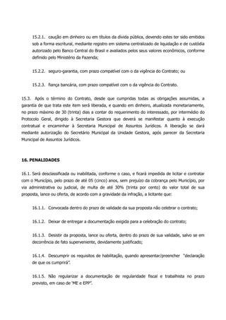 15.2.1. caução em dinheiro ou em títulos da dívida pública, devendo estes ter sido emitidos
sob a forma escritural, mediante registro em sistema centralizado de liquidação e de custódia
autorizado pelo Banco Central do Brasil e avaliados pelos seus valores econômicos, conforme
definido pelo Ministério da Fazenda;
15.2.2. seguro-garantia, com prazo compatível com o da vigência do Contrato; ou
15.2.3. fiança bancária, com prazo compatível com o da vigência do Contrato.
15.3. Após o término do Contrato, desde que cumpridas todas as obrigações assumidas, a
garantia de que trata este item será liberada, e quando em dinheiro, atualizada monetariamente,
no prazo máximo de 30 (trinta) dias a contar do requerimento do interessado, por intermédio do
Protocolo Geral, dirigido à Secretaria Gestora que deverá se manifestar quanto à execução
contratual e encaminhar à Secretaria Municipal de Assuntos Jurídicos. A liberação se dará
mediante autorização do Secretário Municipal da Unidade Gestora, após parecer da Secretaria
Municipal de Assuntos Jurídicos.
16. PENALIDADES
16.1. Será desclassificada ou inabilitada, conforme o caso, e ficará impedida de licitar e contratar
com o Município, pelo prazo de até 05 (cinco) anos, sem prejuízo da cobrança pelo Município, por
via administrativa ou judicial, de multa de até 30% (trinta por cento) do valor total de sua
proposta, lance ou oferta, de acordo com a gravidade da infração, a licitante que:
16.1.1. Convocada dentro do prazo de validade da sua proposta não celebrar o contrato;
16.1.2. Deixar de entregar a documentação exigida para a celebração do contrato;
16.1.3. Desistir da proposta, lance ou oferta, dentro do prazo de sua validade, salvo se em
decorrência de fato superveniente, devidamente justificado;
16.1.4. Descumprir os requisitos de habilitação, quando apresentar/preencher “declaração
de que os cumprirá”.
16.1.5. Não regularizar a documentação de regularidade fiscal e trabalhista no prazo
previsto, em caso de ‘ME e EPP”.
 