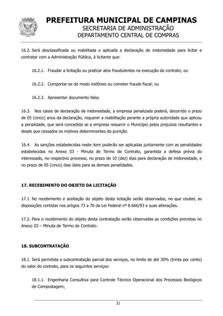 PREFEITURA MUNICIPAL DE CAMPINAS
SECRETARIA DE ADMINISTRAÇÃO
DEPARTAMENTO CENTRAL DE COMPRAS
31
16.2. Será desclassificada ou inabilitada e aplicada a declaração de inidoneidade para licitar e
contratar com a Administração Pública, à licitante que:
16.2.1. Fraudar a licitação ou praticar atos fraudulentos na execução do contrato; ou
16.2.2. Comportar-se de modo inidôneo ou cometer fraude fiscal; ou
16.2.3. Apresentar documento falso.
16.3. Nos casos de declaração de inidoneidade, a empresa penalizada poderá, decorrido o prazo
de 05 (cinco) anos da declaração, requerer a reabilitação perante a própria autoridade que aplicou
a penalidade, que será concedida se a empresa ressarcir o Município pelos prejuízos resultantes e
desde que cessados os motivos determinantes da punição.
16.4. As sanções estabelecidas neste item poderão ser aplicadas juntamente com as penalidades
estabelecidas no Anexo III - Minuta de Termo de Contrato, garantida a defesa prévia do
interessado, no respectivo processo, no prazo de 10 (dez) dias para declaração de inidoneidade, e
no prazo de 05 (cinco) dias úteis para as demais penalidades.
17. RECEBIMENTO DO OBJETO DA LICITAÇÃO
17.1. No recebimento e aceitação do objeto desta licitação serão observadas, no que couber, as
disposições contidas nos artigos 73 a 76 da Lei Federal nº 8.666/93 e suas alterações.
17.2. Para o recebimento do objeto desta contratação serão observadas as condições previstas no
Anexo III – Minuta de Termo de Contrato.
18. SUBCONTRATAÇÃO
18.1. Será permitida a subcontratação parcial dos serviços, no limite de até 30% (trinta por cento)
do valor do contrato, para os seguintes serviços:
18.1.1. Engenharia Consultiva para Controle Técnico Operacional dos Processos Biológicos
de Compostagem;
 