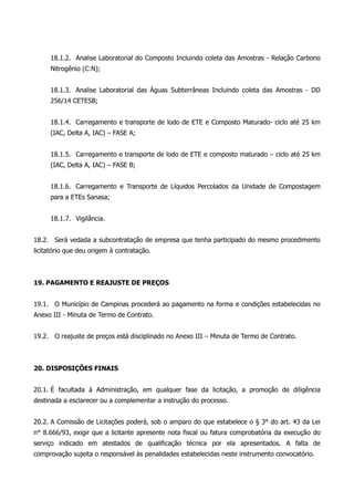 18.1.2. Analise Laboratorial do Composto Incluindo coleta das Amostras - Relação Carbono
Nitrogênio (C:N);
18.1.3. Analise Laboratorial das Águas Subterrâneas Incluindo coleta das Amostras - DD
256/14 CETESB;
18.1.4. Carregamento e transporte de lodo de ETE e Composto Maturado- ciclo até 25 km
(IAC, Delta A, IAC) – FASE A;
18.1.5. Carregamento e transporte de lodo de ETE e composto maturado – ciclo até 25 km
(IAC, Delta A, IAC) – FASE B;
18.1.6. Carregamento e Transporte de Líquidos Percolados da Unidade de Compostagem
para a ETEs Sanasa;
18.1.7. Vigilância.
18.2. Será vedada a subcontratação de empresa que tenha participado do mesmo procedimento
licitatório que deu origem à contratação.
19. PAGAMENTO E REAJUSTE DE PREÇOS
19.1. O Município de Campinas procederá ao pagamento na forma e condições estabelecidas no
Anexo III - Minuta de Termo de Contrato.
19.2. O reajuste de preços está disciplinado no Anexo III – Minuta de Termo de Contrato.
20. DISPOSIÇÕES FINAIS
20.1. É facultada à Administração, em qualquer fase da licitação, a promoção de diligência
destinada a esclarecer ou a complementar a instrução do processo.
20.2. A Comissão de Licitações poderá, sob o amparo do que estabelece o § 3° do art. 43 da Lei
n° 8.666/93, exigir que a licitante apresente nota fiscal ou fatura comprobatória da execução do
serviço indicado em atestados de qualificação técnica por ela apresentados. A falta de
comprovação sujeita o responsável às penalidades estabelecidas neste instrumento convocatório.
 