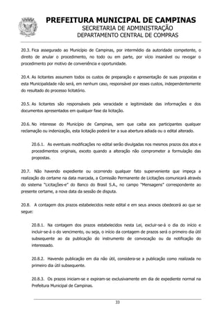 PREFEITURA MUNICIPAL DE CAMPINAS
SECRETARIA DE ADMINISTRAÇÃO
DEPARTAMENTO CENTRAL DE COMPRAS
33
20.3. Fica assegurado ao Município de Campinas, por intermédio da autoridade competente, o
direito de anular o procedimento, no todo ou em parte, por vício insanável ou revogar o
procedimento por motivo de conveniência e oportunidade.
20.4. As licitantes assumem todos os custos de preparação e apresentação de suas propostas e
esta Municipalidade não será, em nenhum caso, responsável por esses custos, independentemente
do resultado do processo licitatório.
20.5. As licitantes são responsáveis pela veracidade e legitimidade das informações e dos
documentos apresentados em qualquer fase da licitação.
20.6. No interesse do Município de Campinas, sem que caiba aos participantes qualquer
reclamação ou indenização, esta licitação poderá ter a sua abertura adiada ou o edital alterado.
20.6.1. As eventuais modificações no edital serão divulgadas nos mesmos prazos dos atos e
procedimentos originais, exceto quando a alteração não comprometer a formulação das
propostas.
20.7. Não havendo expediente ou ocorrendo qualquer fato superveniente que impeça a
realização do certame na data marcada, a Comissão Permanente de Licitações comunicará através
do sistema “Licitações-e” do Banco do Brasil S.A., no campo “Mensagens” correspondente ao
presente certame, a nova data da sessão de disputa.
20.8. A contagem dos prazos estabelecidos neste edital e em seus anexos obedecerá ao que se
segue:
20.8.1. Na contagem dos prazos estabelecidos nesta Lei, excluir-se-á o dia do início e
incluir-se-á o do vencimento, ou seja, o início da contagem de prazos será o primeiro dia útil
subsequente ao da publicação do instrumento de convocação ou da notificação do
interessado.
20.8.2. Havendo publicação em dia não útil, considera-se a publicação como realizada no
primeiro dia útil subsequente.
20.8.3. Os prazos iniciam-se e expiram-se exclusivamente em dia de expediente normal na
Prefeitura Municipal de Campinas.
 