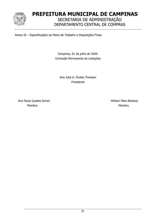 PREFEITURA MUNICIPAL DE CAMPINAS
SECRETARIA DE ADMINISTRAÇÃO
DEPARTAMENTO CENTRAL DE COMPRAS
35
Anexo IX – Especificações do Plano de Trabalho e Disposições Finais
Campinas, 01 de julho de 2020.
Comissão Permanente de Licitações
Ana Julia G. Fontes Trevisani
Presidente
Ana Paula Guedes Gorsin William Maia Barbosa
Membro Membro
 