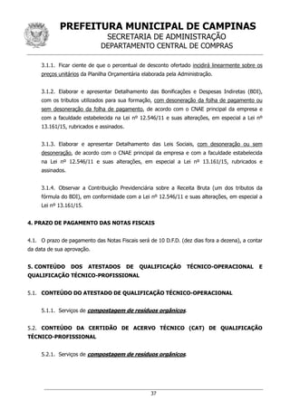 PREFEITURA MUNICIPAL DE CAMPINAS
SECRETARIA DE ADMINISTRAÇÃO
DEPARTAMENTO CENTRAL DE COMPRAS
37
3.1.1. Ficar ciente de que o percentual de desconto ofertado incidirá linearmente sobre os
preços unitários da Planilha Orçamentária elaborada pela Administração.
3.1.2. Elaborar e apresentar Detalhamento das Bonificações e Despesas Indiretas (BDI),
com os tributos utilizados para sua formação, com desoneração da folha de pagamento ou
sem desoneração da folha de pagamento, de acordo com o CNAE principal da empresa e
com a faculdade estabelecida na Lei nº 12.546/11 e suas alterações, em especial a Lei nº
13.161/15, rubricados e assinados.
3.1.3. Elaborar e apresentar Detalhamento das Leis Sociais, com desoneração ou sem
desoneração, de acordo com o CNAE principal da empresa e com a faculdade estabelecida
na Lei nº 12.546/11 e suas alterações, em especial a Lei nº 13.161/15, rubricados e
assinados.
3.1.4. Observar a Contribuição Previdenciária sobre a Receita Bruta (um dos tributos da
fórmula do BDI), em conformidade com a Lei nº 12.546/11 e suas alterações, em especial a
Lei nº 13.161/15.
4. PRAZO DE PAGAMENTO DAS NOTAS FISCAIS
4.1. O prazo de pagamento das Notas Fiscais será de 10 D.F.D. (dez dias fora a dezena), a contar
da data de sua aprovação.
5. CONTEÚDO DOS ATESTADOS DE QUALIFICAÇÃO TÉCNICO-OPERACIONAL E
QUALIFICAÇÃO TÉCNICO-PROFISSIONAL
5.1. CONTEÚDO DO ATESTADO DE QUALIFICAÇÃO TÉCNICO-OPERACIONAL
5.1.1. Serviços de compostagem de resíduos orgânicos.
5.2. CONTEÚDO DA CERTIDÃO DE ACERVO TÉCNICO (CAT) DE QUALIFICAÇÃO
TÉCNICO-PROFISSIONAL
5.2.1. Serviços de compostagem de resíduos orgânicos.
 
