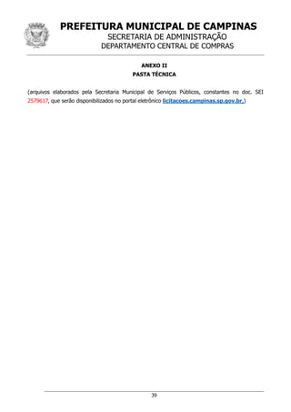 PREFEITURA MUNICIPAL DE CAMPINAS
SECRETARIA DE ADMINISTRAÇÃO
DEPARTAMENTO CENTRAL DE COMPRAS
39
ANEXO II
PASTA TÉCNICA
(arquivos elaborados pela Secretaria Municipal de Serviços Públicos, constantes no doc. SEI
2579617, que serão disponibilizados no portal eletrônico licitacoes.campinas.sp.gov.br.)
 