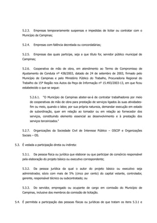 5.2.3. Empresas temporariamente suspensas e impedidas de licitar ou contratar com o
Município de Campinas;
5.2.4. Empresas com falência decretada ou concordatárias;
5.2.5. Empresas das quais participe, seja a que título for, servidor público municipal de
Campinas;
5.2.6. Cooperativa de mão de obra, em atendimento ao Termo de Compromisso de
Ajustamento de Conduta nº 438/2003, datado de 24 de setembro de 2003, firmado pelo
Município de Campinas e pelo Ministério Público do Trabalho, Procuradoria Regional do
Trabalho da 15ª Região nos Autos da Peça de Informação nº 15.493/2003-13, em que ficou
estabelecido o que se segue:
5.2.6.1. “O Município de Campinas abster-se-á de contratar trabalhadores por meio
de cooperativas de mão de obra para prestação de serviços ligados às suas atividades-
fim ou meio, quando o labor, por sua própria natureza, demandar execução em estado
de subordinação, quer em relação ao tomador ou em relação ao fornecedor dos
serviços, constituindo elemento essencial ao desenvolvimento e à prestação dos
serviços terceirizados.”
5.2.7. Organizações da Sociedade Civil de Interesse Público – OSCIP e Organizações
Sociais – OS.
5.3. É vedada a participação direta ou indireta:
5.3.1. Da pessoa física ou jurídica que elaborar ou que participar de consórcio responsável
pela elaboração do projeto básico ou executivo correspondente;
5.3.2. Da pessoa jurídica da qual o autor do projeto básico ou executivo seja
administrador, sócio com mais de 5% (cinco por cento) do capital votante, controlador,
gerente, responsável técnico ou subcontratado; ou
5.3.3. Do servidor, empregado ou ocupante de cargo em comissão do Município de
Campinas, inclusive dos membros da comissão de licitação.
5.4. É permitida a participação das pessoas físicas ou jurídicas de que tratam os itens 5.3.1 e
 