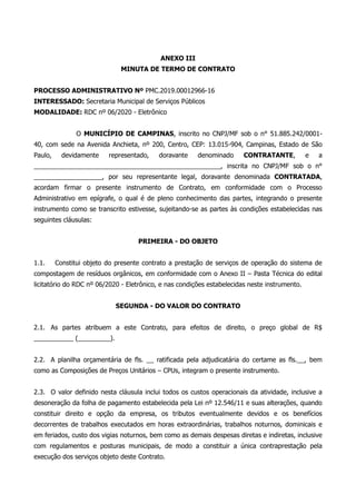 ANEXO III
MINUTA DE TERMO DE CONTRATO
PROCESSO ADMINISTRATIVO Nº PMC.2019.00012966-16
INTERESSADO: Secretaria Municipal de Serviços Públicos
MODALIDADE: RDC nº 06/2020 - Eletrônico
O MUNICÍPIO DE CAMPINAS, inscrito no CNPJ/MF sob o n° 51.885.242/0001-
40, com sede na Avenida Anchieta, nº 200, Centro, CEP: 13.015-904, Campinas, Estado de São
Paulo, devidamente representado, doravante denominado CONTRATANTE, e a
____________________________________________________, inscrita no CNPJ/MF sob o n°
___________________, por seu representante legal, doravante denominada CONTRATADA,
acordam firmar o presente instrumento de Contrato, em conformidade com o Processo
Administrativo em epígrafe, o qual é de pleno conhecimento das partes, integrando o presente
instrumento como se transcrito estivesse, sujeitando-se as partes às condições estabelecidas nas
seguintes cláusulas:
PRIMEIRA - DO OBJETO
1.1. Constitui objeto do presente contrato a prestação de serviços de operação do sistema de
compostagem de resíduos orgânicos, em conformidade com o Anexo II – Pasta Técnica do edital
licitatório do RDC nº 06/2020 - Eletrônico, e nas condições estabelecidas neste instrumento.
SEGUNDA - DO VALOR DO CONTRATO
2.1. As partes atribuem a este Contrato, para efeitos de direito, o preço global de R$
___________ (_________).
2.2. A planilha orçamentária de fls. __ ratificada pela adjudicatária do certame as fls.__, bem
como as Composições de Preços Unitários – CPUs, integram o presente instrumento.
2.3. O valor definido nesta cláusula inclui todos os custos operacionais da atividade, inclusive a
desoneração da folha de pagamento estabelecida pela Lei nº 12.546/11 e suas alterações, quando
constituir direito e opção da empresa, os tributos eventualmente devidos e os benefícios
decorrentes de trabalhos executados em horas extraordinárias, trabalhos noturnos, dominicais e
em feriados, custo dos vigias noturnos, bem como as demais despesas diretas e indiretas, inclusive
com regulamentos e posturas municipais, de modo a constituir a única contraprestação pela
execução dos serviços objeto deste Contrato.
 