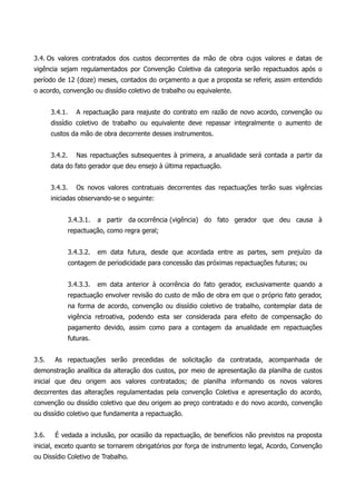 3.4. Os valores contratados dos custos decorrentes da mão de obra cujos valores e datas de
vigência sejam regulamentados por Convenção Coletiva da categoria serão repactuados após o
período de 12 (doze) meses, contados do orçamento a que a proposta se referir, assim entendido
o acordo, convenção ou dissídio coletivo de trabalho ou equivalente.
3.4.1. A repactuação para reajuste do contrato em razão de novo acordo, convenção ou
dissídio coletivo de trabalho ou equivalente deve repassar integralmente o aumento de
custos da mão de obra decorrente desses instrumentos.
3.4.2. Nas repactuações subsequentes à primeira, a anualidade será contada a partir da
data do fato gerador que deu ensejo à última repactuação.
3.4.3. Os novos valores contratuais decorrentes das repactuações terão suas vigências
iniciadas observando-se o seguinte:
3.4.3.1. a partir da ocorrência (vigência) do fato gerador que deu causa à
repactuação, como regra geral;
3.4.3.2. em data futura, desde que acordada entre as partes, sem prejuízo da
contagem de periodicidade para concessão das próximas repactuações futuras; ou
3.4.3.3. em data anterior à ocorrência do fato gerador, exclusivamente quando a
repactuação envolver revisão do custo de mão de obra em que o próprio fato gerador,
na forma de acordo, convenção ou dissídio coletivo de trabalho, contemplar data de
vigência retroativa, podendo esta ser considerada para efeito de compensação do
pagamento devido, assim como para a contagem da anualidade em repactuações
futuras.
3.5. As repactuações serão precedidas de solicitação da contratada, acompanhada de
demonstração analítica da alteração dos custos, por meio de apresentação da planilha de custos
inicial que deu origem aos valores contratados; de planilha informando os novos valores
decorrentes das alterações regulamentadas pela convenção Coletiva e apresentação do acordo,
convenção ou dissídio coletivo que deu origem ao preço contratado e do novo acordo, convenção
ou dissídio coletivo que fundamenta a repactuação.
3.6. É vedada a inclusão, por ocasião da repactuação, de benefícios não previstos na proposta
inicial, exceto quanto se tornarem obrigatórios por força de instrumento legal, Acordo, Convenção
ou Dissídio Coletivo de Trabalho.
 