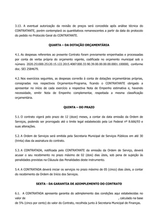 3.13. A eventual autorização da revisão de preços será concedida após análise técnica do
CONTRATANTE, porém contemplará os quantitativos remanescentes a partir da data do protocolo
do pedido no Protocolo Geral do CONTRATANTE.
QUARTA – DA DOTAÇÃO ORÇAMENTÁRIA
4.1. As despesas referentes ao presente Contrato foram previamente empenhadas e processadas
por conta de verba própria do orçamento vigente, codificada no orçamento municipal sob o
número 2020.251000.25120.15.122.2015.4087.000.33.90.39.00.00.00.00.0001.100000, conforme
doc. SEI 2584679.
4.2. Nos exercícios seguintes, as despesas correrão à conta de dotações orçamentárias próprias,
consignadas nos respectivos Orçamentos-Programa, ficando o CONTRATANTE obrigado a
apresentar no início de cada exercício a respectiva Nota de Empenho estimativa e, havendo
necessidade, emitir Nota de Empenho complementar, respeitada a mesma classificação
orçamentária.
QUINTA – DO PRAZO
5.1. O contrato vigerá pelo prazo de 12 (doze) meses, a contar da data emissão da Ordem de
Serviços, podendo ser prorrogado até o limite legal estabelecido pela Lei Federal nº 8.666/93 e
suas alterações.
5.2. A Ordem de Serviços será emitida pela Secretaria Municipal de Serviços Públicos em até 30
(trinta) dias da assinatura do contrato.
5.3. A CONTRATADA, notificada pelo CONTRATANTE da emissão da Ordem de Serviço, deverá
acusar o seu recebimento no prazo máximo de 02 (dois) dias úteis, sob pena de sujeição às
penalidades previstas na Cláusula das Penalidades deste instrumento.
5.4. A CONTRATADA deverá iniciar os serviços no prazo máximo de 05 (cinco) dias úteis, a contar
do recebimento da Ordem de Início dos Serviços.
SEXTA - DA GARANTIA DE ADIMPLEMENTO DO CONTRATO
6.1. A CONTRATADA apresenta garantia do adimplemento das condições aqui estabelecidas no
valor de , calculado na base
de 5% (cinco por cento) do valor do Contrato, recolhida junto à Secretaria Municipal de Finanças.
 