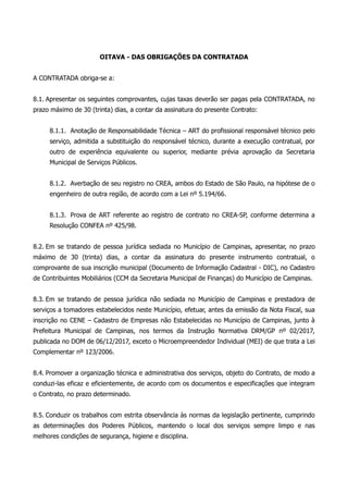 OITAVA - DAS OBRIGAÇÕES DA CONTRATADA
A CONTRATADA obriga-se a:
8.1. Apresentar os seguintes comprovantes, cujas taxas deverão ser pagas pela CONTRATADA, no
prazo máximo de 30 (trinta) dias, a contar da assinatura do presente Contrato:
8.1.1. Anotação de Responsabilidade Técnica – ART do profissional responsável técnico pelo
serviço, admitida a substituição do responsável técnico, durante a execução contratual, por
outro de experiência equivalente ou superior, mediante prévia aprovação da Secretaria
Municipal de Serviços Públicos.
8.1.2. Averbação de seu registro no CREA, ambos do Estado de São Paulo, na hipótese de o
engenheiro de outra região, de acordo com a Lei nº 5.194/66.
8.1.3. Prova de ART referente ao registro de contrato no CREA-SP, conforme determina a
Resolução CONFEA nº 425/98.
8.2. Em se tratando de pessoa jurídica sediada no Município de Campinas, apresentar, no prazo
máximo de 30 (trinta) dias, a contar da assinatura do presente instrumento contratual, o
comprovante de sua inscrição municipal (Documento de Informação Cadastral - DIC), no Cadastro
de Contribuintes Mobiliários (CCM da Secretaria Municipal de Finanças) do Município de Campinas.
8.3. Em se tratando de pessoa jurídica não sediada no Município de Campinas e prestadora de
serviços a tomadores estabelecidos neste Município, efetuar, antes da emissão da Nota Fiscal, sua
inscrição no CENE – Cadastro de Empresas não Estabelecidas no Município de Campinas, junto à
Prefeitura Municipal de Campinas, nos termos da Instrução Normativa DRM/GP nº 02/2017,
publicada no DOM de 06/12/2017, exceto o Microempreendedor Individual (MEI) de que trata a Lei
Complementar nº 123/2006.
8.4. Promover a organização técnica e administrativa dos serviços, objeto do Contrato, de modo a
conduzi-las eficaz e eficientemente, de acordo com os documentos e especificações que integram
o Contrato, no prazo determinado.
8.5. Conduzir os trabalhos com estrita observância às normas da legislação pertinente, cumprindo
as determinações dos Poderes Públicos, mantendo o local dos serviços sempre limpo e nas
melhores condições de segurança, higiene e disciplina.
 