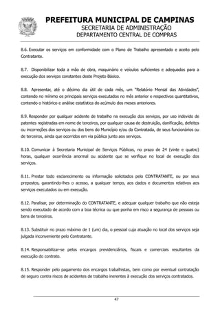 PREFEITURA MUNICIPAL DE CAMPINAS
SECRETARIA DE ADMINISTRAÇÃO
DEPARTAMENTO CENTRAL DE COMPRAS
47
8.6. Executar os serviços em conformidade com o Plano de Trabalho apresentado e aceito pelo
Contratante.
8.7. Disponibilizar toda a mão de obra, maquinário e veículos suficientes e adequados para a
execução dos serviços constantes deste Projeto Básico.
8.8. Apresentar, até o décimo dia útil de cada mês, um “Relatório Mensal das Atividades”,
contendo no mínimo os principais serviços executados no mês anterior e respectivos quantitativos,
contendo o histórico e análise estatística do acúmulo dos meses anteriores.
8.9. Responder por qualquer acidente de trabalho na execução dos serviços, por uso indevido de
patentes registradas em nome de terceiros, por qualquer causa de destruição, danificação, defeitos
ou incorreções dos serviços ou dos bens do Município e/ou da Contratada, de seus funcionários ou
de terceiros, ainda que ocorridos em via pública junto aos serviços.
8.10. Comunicar à Secretaria Municipal de Serviços Públicos, no prazo de 24 (vinte e quatro)
horas, qualquer ocorrência anormal ou acidente que se verifique no local de execução dos
serviços.
8.11. Prestar todo esclarecimento ou informação solicitados pelo CONTRATANTE, ou por seus
prepostos, garantindo-lhes o acesso, a qualquer tempo, aos dados e documentos relativos aos
serviços executados ou em execução.
8.12. Paralisar, por determinação do CONTRATANTE, e adequar qualquer trabalho que não esteja
sendo executado de acordo com a boa técnica ou que ponha em risco a segurança de pessoas ou
bens de terceiros.
8.13. Substituir no prazo máximo de 1 (um) dia, o pessoal cuja atuação no local dos serviços seja
julgada inconveniente pelo Contratante.
8.14. Responsabilizar-se pelos encargos previdenciários, fiscais e comerciais resultantes da
execução do contrato.
8.15. Responder pelo pagamento dos encargos trabalhistas, bem como por eventual contratação
de seguro contra riscos de acidentes de trabalho inerentes à execução dos serviços contratados.
 