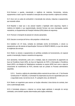 8.16. Promover a guarda, manutenção e vigilância de materiais, ferramentas, veículos,
equipamentos e tudo o que for necessário à execução dos serviços durante a vigência do contrato.
8.17. Arcar com os custos de combustível e manutenção dos veículos, máquinas e equipamentos
que necessite utilizar.
8.18. Respeitar e exigir que o seu pessoal respeite a legislação sobre segurança, higiene e
medicina do trabalho e sua regulamentação, devendo fornecer aos seus empregados, quando
necessários, os Equipamentos de Proteção Individual (EPIs) básicos de segurança.
8.19. Promover o transporte de pessoal em veículos apropriados.
8.20. Executar os serviços de forma a não prejudicar o trânsito local.
8.21. Substituir em 24 horas, contadas da solicitação escrita do Contratante, o veículo ou
equipamento que não atenda às Especificações Técnicas do PROJETO BÁSICO, ou que não atenda
às exigências dos serviços.
8.22. Manter os veículos e equipamentos em perfeitas condições de funcionamento, em especial
quanto à manutenção, limpeza e acessórios de segurança.
8.23. Apresentar, mensalmente, junto com a medição, cópia do comprovante de pagamento da
Guia da Previdência Social (GPS), da Guia de Pagamento do FGTS e Informações à Previdência
Social (GFIP) e da Relação de Trabalhadores constantes no arquivo SEFIP, bem como a cópia do
comprovante de recolhimento do FGTS, devendo tudo ser juntado no Processo administrativo
epigrafado.
8.23.1. Durante a vigência da calamidade pública nacional de que trata o art. 1º da Emenda
Constitucional nº 106/2020, a Contratada fica dispensada da prova de regularidade para com
a seguridade social, nos termos do art. 3º, parágrafo único, da referida EC.
8.24. Manter um engenheiro para exercer as funções referentes à área técnica do contrato, bem
como à administração deste.
8.25. A Contratada obriga-se a observar as normas legais aplicáveis à execução do serviço
contratado, como também aquelas determinadas pelos órgãos ambientais.
 