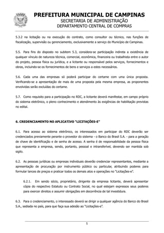 PREFEITURA MUNICIPAL DE CAMPINAS
SECRETARIA DE ADMINISTRAÇÃO
DEPARTAMENTO CENTRAL DE COMPRAS
5
5.3.2 na licitação ou na execução do contrato, como consultor ou técnico, nas funções de
fiscalização, supervisão ou gerenciamento, exclusivamente a serviço do Município de Campinas.
5.5. Para fins do disposto no subitem 5.3, considera-se participação indireta a existência de
qualquer vínculo de natureza técnica, comercial, econômica, financeira ou trabalhista entre o autor
do projeto, pessoa física ou jurídica, e a licitante ou responsável pelos serviços, fornecimentos e
obras, incluindo-se os fornecimentos de bens e serviços a estes necessários.
5.6. Cada uma das empresas só poderá participar do certame com uma única proposta.
Verificando-se a apresentação de mais de uma proposta pela mesma empresa, as proponentes
envolvidas serão excluídas do certame.
5.7. Como requisito para a participação no RDC, a licitante deverá manifestar, em campo próprio
do sistema eletrônico, o pleno conhecimento e atendimento às exigências de habilitação previstas
no edital.
6. CREDENCIAMENTO NO APLICATIVO “LICITAÇÕES-E”
6.1. Para acesso ao sistema eletrônico, os interessados em participar do RDC deverão ser
credenciados previamente perante o provedor do sistema - o Banco do Brasil S.A. - para a geração
de chave de identificação e de senha de acesso. A senha é de responsabilidade da pessoa física
que representa a empresa, sendo, portanto, pessoal e intransferível, devendo ser mantida sob
sigilo.
6.2. As pessoas jurídicas ou empresas individuais deverão credenciar representantes, mediante a
apresentação de procuração por instrumento público ou particular, atribuindo poderes para
formular lances de preços e praticar todos os demais atos e operações no “Licitações-e”.
6.2.1. Em sendo sócio, proprietário, dirigente da empresa licitante, deverá apresentar
cópia do respectivo Estatuto ou Contrato Social, no qual estejam expressos seus poderes
para exercer direitos e assumir obrigações em decorrência de tal investidura.
6.3. Para o credenciamento, o interessado deverá se dirigir a qualquer agência do Banco do Brasil
S.A., sediada no país, para que faça sua adesão ao “Licitações-e”.
 