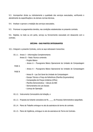 9.3. Acompanhar direta ou indiretamente a qualidade dos serviços executados, verificando o
atendimento às especificações e às demais normas técnicas.
9.4. Analisar e aprovar a medição dos serviços executados.
9.5. Promover os pagamentos devidos, nas condições estabelecidas no presente contrato.
9.6. Rejeitar, no todo ou em parte, serviço ou fornecimento executado em desacordo com o
contrato.
DÉCIMA - DAS PARTES INTEGRANTES
10.1. Integram o presente Contrato, como se aqui estivessem transcritos:
10.1.1. Anexo I – Informações Complementares
Anexo II – Pasta Técnica contendo:
- Projeto Básico
- Anexo A – Fluxograma Básico Operacional da Unidade de Compostagem
FASE A
- Anexo A – Fluxograma Básico Operacional da Unidade de Compostagem
FASE B
- Anexo B – Lay Out Geral da Unidade de Compostagem
- Escopo Técnico e Preço de Referência (Planilha Orçamentária)
- Composições de Preços Unitários (CPUs)
- Planilha Demonstrativa – Cálculo de BDI
- Demonstrativo de Leis Sociais
- Licença de Operação
10.1.2. Instrumento Convocatório da licitação, e
10.1.3. Proposta da licitante vencedora de fls. ____ do Processo Administrativo epigrafado.
10.1.4. Plano de Trabalho entregue no ato da assinatura do termo de contrato.
10.1.5. Plano de Vigilância, entregue no ato da assinatura do Termo de Contrato.
 