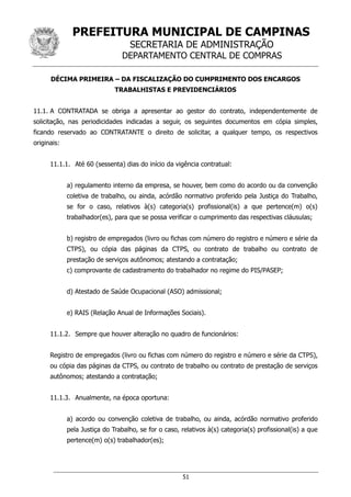 PREFEITURA MUNICIPAL DE CAMPINAS
SECRETARIA DE ADMINISTRAÇÃO
DEPARTAMENTO CENTRAL DE COMPRAS
51
DÉCIMA PRIMEIRA – DA FISCALIZAÇÃO DO CUMPRIMENTO DOS ENCARGOS
TRABALHISTAS E PREVIDENCIÁRIOS
11.1. A CONTRATADA se obriga a apresentar ao gestor do contrato, independentemente de
solicitação, nas periodicidades indicadas a seguir, os seguintes documentos em cópia simples,
ficando reservado ao CONTRATANTE o direito de solicitar, a qualquer tempo, os respectivos
originais:
11.1.1. Até 60 (sessenta) dias do início da vigência contratual:
a) regulamento interno da empresa, se houver, bem como do acordo ou da convenção
coletiva de trabalho, ou ainda, acórdão normativo proferido pela Justiça do Trabalho,
se for o caso, relativos à(s) categoria(s) profissional(is) a que pertence(m) o(s)
trabalhador(es), para que se possa verificar o cumprimento das respectivas cláusulas;
b) registro de empregados (livro ou fichas com número do registro e número e série da
CTPS), ou cópia das páginas da CTPS, ou contrato de trabalho ou contrato de
prestação de serviços autônomos; atestando a contratação;
c) comprovante de cadastramento do trabalhador no regime do PIS/PASEP;
d) Atestado de Saúde Ocupacional (ASO) admissional;
e) RAIS (Relação Anual de Informações Sociais).
11.1.2. Sempre que houver alteração no quadro de funcionários:
Registro de empregados (livro ou fichas com número do registro e número e série da CTPS),
ou cópia das páginas da CTPS, ou contrato de trabalho ou contrato de prestação de serviços
autônomos; atestando a contratação;
11.1.3. Anualmente, na época oportuna:
a) acordo ou convenção coletiva de trabalho, ou ainda, acórdão normativo proferido
pela Justiça do Trabalho, se for o caso, relativos à(s) categoria(s) profissional(is) a que
pertence(m) o(s) trabalhador(es);
 