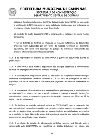 PREFEITURA MUNICIPAL DE CAMPINAS
SECRETARIA DE ADMINISTRAÇÃO
DEPARTAMENTO CENTRAL DE COMPRAS
53
d) Guia de Recolhimento Rescisório do FGTS e da Contribuição Social (GRFC), em que conste
o recolhimento do FGTS nos casos em que o trabalhador foi dispensado sem justa causa ou
em caso de extinção de contrato por prazo determinado;
e) Atestado de Saúde Ocupacional (ASO), comprovando a realização do exame médico
demissional;
f) Em se tratando de Contrato de Prestação de Serviços Autônomos, os documentos
anteriores ficam substituídos por um Termo de Rescisão Contratual ou documento
equivalente, bem como, uma declaração de quitação do profissional relativamente aos
encargos e honorários decorrentes deste contrato.
11.3. É de responsabilidade exclusiva da CONTRATADA a guarda dos documentos durante os
prazos legais
11.4. A CONTRATADA deve manter a regularidade dos encargos trabalhistas e previdenciários
relativos aos empregados envolvidos na execução da avença.
11.5. A constatação de irregularidade parcial ou total acerca do cumprimento desses encargos
caracteriza inadimplemento contratual, dispondo o CONTRATANTE da prerrogativa de reter o
pagamento dos valores necessários a sua liquidação e pagamento ao particular, diretamente ou
em juízo.
11.6. A existência de débitos trabalhistas e previdenciários e, por conseguinte, o inadimplemento
do CONTRATADO constitui motivo para a rescisão unilateral do contrato e aplicação das sanções
administrativas devidas, considerando a gravidade das infrações cometidas (art. 78 c/c art. 87 da
Lei de Licitações e Contratos).
11.7. Na hipótese de rescisão contratual, caberá ao CONTRATANTE reter o pagamento das
parcelas contratuais eventualmente devidas e da garantia contratual, devendo, com essa retenção,
proceder ao abatimento de eventual multa e ao pagamento direto aos trabalhadores terceirizados
ou o depósito em juízo. Não serão aceitos instrumentos de garantia que contenham cláusulas
excepcionando sua aplicação nessas situações.
11.8. A devolução da garantia de adimplemento contratual somente será liberada após a
comprovação pela CONTRATADA, da inexistência de débitos trabalhistas em relação aos
 