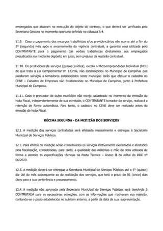 empregados que atuaram na execução do objeto do contrato, o que deverá ser verificado pela
Secretaria Gestora no momento oportuno definido na cláusula 6.4.
11.9. Caso o pagamento dos encargos trabalhistas e/ou previdenciários não ocorra até o fim do
2º (segundo) mês após o encerramento da vigência contratual, a garantia será utilizada pelo
CONTRATANTE para o pagamento das verbas trabalhistas diretamente aos empregados
prejudicados ou mediante depósito em juízo, sem prejuízo da rescisão contratual.
11.10. Os prestadores de serviços (pessoa jurídica), exceto o Microempreendedor Individual (MEI)
de que trata a Lei Complementar nº 123/06, não estabelecidos no Município de Campinas que
prestarem serviços a tomadores estabelecidos neste município terão que efetuar o cadastro no
CENE – Cadastro de Empresas não Estabelecidas no Município de Campinas, junto à Prefeitura
Municipal de Campinas.
11.11. Caso o prestador de outro município não esteja cadastrado no momento da emissão da
Nota Fiscal, independentemente de sua atividade, o CONTRATANTE tomador do serviço, realizará a
retenção de forma automática. Para tanto, o cadastro no CENE deve ser realizado antes da
emissão da Nota Fiscal.
DÉCIMA SEGUNDA - DA MEDIÇÃO DOS SERVIÇOS
12.1. A medição dos serviços contratados será efetuada mensalmente e entregue à Secretaria
Municipal de Serviços Públicos.
12.2. Para efeitos de medição serão considerados os serviços efetivamente executados e atestados
pela fiscalização, consideradas, para tanto, a qualidade dos materiais e mão de obra utilizada de
forma a atender as especificações técnicas da Pasta Técnica – Anexo II do edital do RDC nº
06/2020.
12.3. A medição deverá ser entregue à Secretaria Municipal de Serviços Públicos até o 5° (quinto)
dia útil do mês subsequente ao da realização dos serviços, que terá o prazo de 05 (cinco) dias
úteis para a sua conferência e processamento.
12.4. A medição não aprovada pela Secretaria Municipal de Serviços Públicos será devolvida à
CONTRATADA para as necessárias correções, com as informações que motivaram sua rejeição,
contando-se o prazo estabelecido no subitem anterior, a partir da data de sua reapresentação.
 