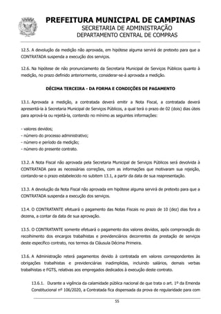 PREFEITURA MUNICIPAL DE CAMPINAS
SECRETARIA DE ADMINISTRAÇÃO
DEPARTAMENTO CENTRAL DE COMPRAS
55
12.5. A devolução da medição não aprovada, em hipótese alguma servirá de pretexto para que a
CONTRATADA suspenda a execução dos serviços.
12.6. Na hipótese de não pronunciamento da Secretaria Municipal de Serviços Públicos quanto à
medição, no prazo definido anteriormente, considerar-se-á aprovada a medição.
DÉCIMA TERCEIRA - DA FORMA E CONDIÇÕES DE PAGAMENTO
13.1. Aprovada a medição, a contratada deverá emitir a Nota Fiscal, a contratada deverá
apresentá-la à Secretaria Municipal de Serviços Públicos, a qual terá o prazo de 02 (dois) dias úteis
para aprová-la ou rejeitá-la, contendo no mínimo as seguintes informações:
- valores devidos;
- número do processo administrativo;
- número e período da medição;
- número do presente contrato.
13.2. A Nota Fiscal não aprovada pela Secretaria Municipal de Serviços Públicos será devolvida à
CONTRATADA para as necessárias correções, com as informações que motivaram sua rejeição,
contando-se o prazo estabelecido no subitem 13.1, a partir da data de sua reapresentação.
13.3. A devolução da Nota Fiscal não aprovada em hipótese alguma servirá de pretexto para que a
CONTRATADA suspenda a execução dos serviços.
13.4. O CONTRATANTE efetuará o pagamento das Notas Fiscais no prazo de 10 (dez) dias fora a
dezena, a contar da data de sua aprovação.
13.5. O CONTRATANTE somente efetuará o pagamento dos valores devidos, após comprovação do
recolhimento dos encargos trabalhistas e previdenciários decorrentes da prestação de serviços
deste específico contrato, nos termos da Cláusula Décima Primeira.
13.6. A Administração reterá pagamentos devido à contratada em valores correspondentes às
obrigações trabalhistas e previdenciárias inadimplidas, incluindo salários, demais verbas
trabalhistas e FGTS, relativas aos empregados dedicados à execução deste contrato.
13.6.1. Durante a vigência da calamidade pública nacional de que trata o art. 1º da Emenda
Constitucional nº 106/2020, a Contratada fica dispensada da prova de regularidade para com
 